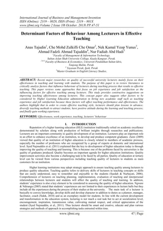 International Journal of Business and Management Invention
ISSN (Online): 2319 – 8028, ISSN (Print): 2319 – 801X
www.ijbmi.org Volume 2 Issue 10ǁ October. 2013ǁ PP.47-51

Determinant Factors of Behaviour Among Lecturers in Effective
Teaching
Anas Tajudin1, Che Mohd Zulkifli Che Omar2, Nek Kamal Yeop Yunus3,
Ahmad Fadzli Ahmad Tajuddin4, Nur Fadiah Abd Hadi5
1

Faculty of Management & Information Technology,
Sultan Azlan Shah University College, Kuala Kangsar, Perak.
2&3
Faculty of Business & Economics, Universiti Pendidikan Sultan Idris,
Tanjong Malim, Perak.
4
Yayasan Perak, Ipoh, Perak
5
Master Graduate in English Literacy Studies,

ABSTRACT: Recent major researches on quality of successful university lecturers mainly focus on their
effectiveness in teaching and learning with students. The purpose of this paper is to review literatures to
critically analyze factors that influence behaviour of lecturers during teaching process that results to effective
teaching. This paper reviews some approaches that focus on job experience and job satisfaction as the
influencing factors for effective teaching among lecturers. This study provides constructive suggestions on
improving teaching effectiveness among lecturers. This concept paper also suggests other factors to be
considered by Higher Learning Education administration in hiring new academic staff such as teaching
experience and job satisfaction because these factors will affect teaching performance and effectiveness. The
authors highlight that in order to create effective teaching style, lecturers should plan lessons in advance;
diversify teaching methods to attract students; have positive attitude during the learning and teaching process;
and finally gain working experience.

KEYWORDS: Effectiveness, work experience, teaching, lecturers’ behaviour
I.

INTRODUCTION

Reputation of a higher learning education (HLE) institution traditionally relied on academic excellence
demonstrated by scholars along with production of brilliant insights through researches and publications.
Lecturers are an important community in quality development of an institution. Lecturers play an important role
in an effort to enhance excellence of an institution, to develop and produce competent graduates. Zaini (2009)
viewed that quality of an institution of higher education is closely related to members of academic prowess,
especially the number of professors who are recognized by a group of experts at domestic and international
level. Syed Najmuddin et al. (2011) explained that the key to development of higher education today is through
improving the quality of teaching and learning. This is because one of the problems faced by universities is the
quality of graduates produced. Quality becomes an important agenda for higher education institutions. Quality
improvement activities also become a challenging task to be faced by all parties. Quality of education at tertiary
level can be viewed from various perspectives including teaching quality of lecturers to students as main
customers for an institution.
Higher learning institutions may adopt strategic approach to ensure teaching quality among lecturers to
produce quality education. Teaching quality refers to delivery skills of lecturers in teaching concepts or skills
that are easily understood, easy to remember and enjoyable to the students (Saedah & Nurhayati, 2006).
Comprehension of lecturers on teaching planning, implementation, evaluation of teaching and interpersonal
relationships between lecturers and students will affect the quality of teaching and learning. In addition,
students’ experience is also a key element to be considered in assessing the quality of higher education. Ngware
& Ndirangu (2005) stated that students’ experiences are not limited to their experiences in lecture halls but they
include all the experiences during the process of their studies at the university. The main task of a lecturer is
basically to convey knowledge, develop skills and develop character in addition to duties as a planner, manager,
facilitator, coach (Sidek, 2010) and as an exemplary model for students. In line with the current development
and transformation in the education system, lecturing is not much a real task but to act at socialization level,
encouragement, inspiration, transmission value, cultivating mutual respect, and critical appreciation of the
student (Syed Najmuddin, et al., 2011). Thus lecturer should be smart and creative, educate and plan various
strategies and methods of approach in accomplishing tasks entrusted within time.

www.ijbmi.org

47 | Page

 
