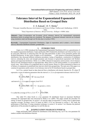International Refereed Journal of Engineering and Science (IRJES)
ISSN (Online) 2319-183X, (Print) 2319-1821
Volume 2, Issue 10 (October 2013), PP. 26-30

Tolerance Interval for Exponentiated Exponential
Distribution Based on Grouped Data
C. S. Kakade1, D. T. Shirke2
1

Principal, Anandibai Raorane Arts,Commerce and Science College, Vaibhavwadi, Sindhudurga. 416810,
India.
2
Head, Department of Statistics, Shivaji University, Kolhapur. 416004, India.

Abstract:- Upper -expectation and -content -level tolerance interval for exponentiated exponential
distribution based on grouped data are considered. The adequacy of proposed tolerance intervals are evaluated
using simulation study and through real life data due to Lawless (1982).
Keywords : Exponentiated Exponential Distribution, Upper  expectation and  content  level tolerance
interval, Maximum likelihood estimator, grouped data.

I.

INTRODUCTION

Gupta et al. (1998) introduced the Exponentiated Exponential Distribution (EE) as a generalization of
the standard exponential distribution. Gupta and Kundu (2001) Studied this distribution and observed that it can
be used quite effectively in analyzing many life time data particularly in place of two parameter gamma and
Weibull distributions. In their series of papers on EE distribution
( also named as Generalized exponential
distribution), they discussed different estimation procedures, testing of hypothesis, construction of confidence
interval, estimating the stress and strength parameter and closeness of generalized exponential with Weibull,
gamma and lognormal distribution. Shirke et al. (2005) obtained -expectation and -content -level tolerance
interval for this distribution based on ungrouped data. Many times in a life testing problem, it is not possible to
record exact time of failure of a components due to several reasons. Hence it is more economical to observe no
of failures of components in predefined time intervals which form grouped data. The main aim of this paper is to
construct  expectation and  content  level tolerance interval for EE distribution based on grouped data.
Let U be a statistic based on data observed from a distribution with density function f(x, θ ) where θ
represents a vector of unknown parameters then the interval (-, U) is a -expectation tolerance interval (TI) if

U

E   f ( x, θ)dx   β





for every

θ 

(1.1)

and interval (-, U) is upper  content  level TI if

U

P   f ( x, θ)dx  β  γ





for given ,  є (0,1).

(1.2)

U

C is called the coverage of TI (-, U) if

C

 f (x, θ)dx .



One sided TI’s when f(x,) is a two parameter EE distribution based on maximum likelihood
estimators for ungrouped data were discussed by Shirke et al. (2005). This paper extends the procedure for
setting TI based on grouped data. In section 2 we provide upper -expectation TI along with its approximate
expected coverage. -content -level TI based on MLE’s of  are discussed in section 3. We study the
performance of both these TI using simulation technique in section 4. In section 5 we illustrate the practical
applications of the procedure by applying it to real life data set.

II.

-EXPECTATION TOLERANCE INTERVAL

Gupta and Kundu (2001) defined EE distribution in the following way. Let Y be a two parameter EE
random variable with distribution function

www.irjes.com

26 | Page

 