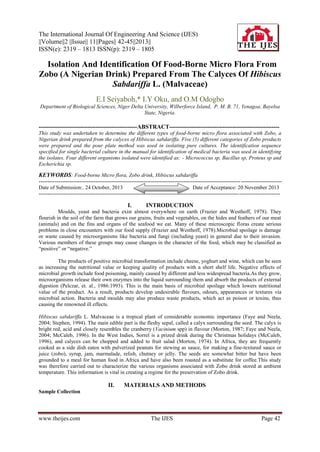 The International Journal Of Engineering And Science (IJES)
||Volume||2 ||Issue|| 11||Pages|| 42-45||2013||
ISSN(e): 2319 – 1813 ISSN(p): 2319 – 1805

Isolation And Identification Of Food-Borne Micro Flora From
Zobo (A Nigerian Drink) Prepared From The Calyces Of Hibiscus
Sabdariffa L. (Malvaceae)
E.I Seiyaboh,* I.Y Oku, and O.M Odogbo
Department of Biological Sciences, Niger Delta University, Wilberforce Island, P. M. B. 71, Yenagoa, Bayelsa
State, Nigeria.

--------------------------------------------------ABSTRACT-------------------------------------------------------This study was undertaken to determine the different types of food-borne micro flora associated with Zobo, a
Nigerian drink prepared from the calyces of Hibiscus sabdariffa. Five (5) different categories of Zobo products
were prepared and the pour plate method was used in isolating pure cultures. The identification sequence
specified for single bacterial culture in the manual for identification of medical bacteria was used in identifying
the isolates. Four different organisms isolated were identified as: - Micrococcus sp, Bacillus sp, Proteus sp and
Escherichia sp.

KEYWORDS: Food-borne Micro flora, Zobo drink, Hibiscus sabdariffa
----------------------------------------------------------------------------------------------------------------- ----------------------Date of Submission:. 24 October, 2013
Date of Acceptance: 20 November 2013
---------------------------------------------------------------------------------------------------------------- -----------------------

I.

INTRODUCTION

Moulds, yeast and bacteria exist almost everywhere on earth (Frazier and Westhoff, 1978). They
flourish in the soil of the farm that grows our grains, fruits and vegetables, on the hides and feathers of our meat
(animals) and on the fins and organs of the seafood we eat. Many of these microscopic floras create serious
problems in close encounters with our food supply (Frazier and Westhoff, 1978).Microbial spoilage is damage
or waste caused by microorganisms like bacteria and fungi (including yeast) in general due to their invasion.
Various members of these groups may cause changes in the character of the food, which may be classified as
“positive” or “negative.”
The products of positive microbial transformation include cheese, yoghurt and wine, which can be seen
as increasing the nutritional value or keeping quality of products with a short shelf life. Negative effects of
microbial growth include food poisoning, mainly caused by different and less widespread bacteria.As they grow,
microorganisms release their own enzymes into the liquid surrounding them and absorb the products of external
digestion (Pelczar, et. al., 1986:1993). This is the main basis of microbial spoilage which lowers nutritional
value of the product. As a result, products develop undesirable flavours, odours, appearances or textures via
microbial action. Bacteria and moulds may also produce waste products, which act as poison or toxins, thus
causing the renowned ill effects.
Hibiscus sabdariffa L. Malvaceae is a tropical plant of considerable economic importance (Faye and Neela,
2004; Stephen, 1994). The main edible part is the fleshy sepal, called a calyx surrounding the seed. The calyx is
bright red, acid and closely resembles the cranberry (Vacinium spp) in flavour (Morton, 1987; Faye and Neela,
2004; McCaleb, 1996). In the West Indies, Sorrel is a prized drink during the Christmas holidays (McCaleb,
1996), and calyces can be chopped and added to fruit salad (Morton, 1974). In Africa, they are frequently
cooked as a side dish eaten with pulverized peanuts for stewing as sauce, for making a fine-textured sauce or
juice (zobo), syrup, jam, marmalade, relish, chutney or jelly. The seeds are somewhat bitter but have been
grounded to a meal for human food in Africa and have also been roasted as a substitute for coffee.This study
was therefore carried out to characterize the various organisms associated with Zobo drink stored at ambient
temperature. This information is vital in creating a regime for the preservation of Zobo drink.

II.

MATERIALS AND METHODS

Sample Collection

www.theijes.com

The IJES

Page 42

 