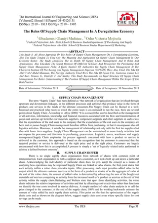 The International Journal Of Engineering And Science (IJES)
||Volume||2 ||Issue|| 11||Pages|| 31-43||2013||
ISSN(e): 2319 – 1813 ISSN(p): 2319 – 1805

The Roles Of Supply Chain Management In A Deregulation Economy
1,
1,

Gbadamosi Olaniyi Mufutau , 2,Osho Victoria Mojisola

Federal Polytechnic Ado –Ekiti School Of Business StudiesDepartment Of Purchasing And Supply
2,
Federal Polytechnics Ado-Ekiti School Of Business Studies Department Of Marketing

---------------------------------------------------ABSTRACT------------------------------------------------------This Study Is All About Appraisal Or The Roles Of Supply Chain Management On A Deregulating Economy,
Also The Study Tended To Find Out The Meaning And Application Of Supply Chain Management In Our
Economy Sector. The Study Discussed The In Depth Of Supply Chain Management And It Roles And
Applications, Also Elucidate The Sound Opinion Of Different Scholars And Researcher On Purchasing And
Supply Chain Management Field. A Quite Number Of Authorities On Supply Chain Management At The
Chartered Institute Of Purchasing And Supply Management Nigerian (CIPSMN) Were Also Cited, The Like Of
ALIYU M.J Abdul Mamman, The Foreign Authority Cited Were The Like Of Lyson C.K., Gattorna, Lamer Lee
And Burt, Strauss G., Osstreft. F And Smith). This Study Recommends An Ideal Structure Of Supply Chain
Management For Better Understanding F The Position Of Supply Chain Management Within The Scope Of The
Best Practice
----------------------------------------------------------------------------------------------------------------------------- ----------Date of Submission: 2 October 2013
Date of Acceptance: 30 November 2013
----------------------------------------------------------------------------------------------------------------------------- ----------

I.

SUPPLY CHAIN MANAGEMENT

The term “Supply Chain” has been defined as “the network of organization that are involved through
upstream and downstream linkages, in the different processes and activities that produce value in the form of
products and services in the hands of the ultimate consumers.The Supply Chain can be likened to a wellbalanced and practiced relay team in which the entire team is co-ordinated to run the race, there are several
points about Supply Chain .According to Aliyu (2006) “It is a concept that can be described as the management
of all activities, information, knowledge and financial resources associated with the flow and transformation of
goods and services up form the raw materials suppliers, component suppliers and other suppliers in such a way
that the expectations of the end users to the company that the expectations of the end users to the company are
been met or passes.Supply Chain management therefore differs from purchasing, in that it encompasses also all
logistics activities. Moreover, it entails the management of relationship not only with the first tier suppliers but
also with lower tiers suppliers. Supply Chain Management can be summarized to mean timely activities that
encompass the processes and functions in purchasing, procurement. Logistics, stores, warehouse and supply
management.Supply Chain emphasize the process approach concerned with how a product or service is
delivered to the customer, this approach is based on the recognition that the customer is concerned that the
required product or service is delivered at the right price and at the right place. Customers are largely
unconcerned with how this is accomplished.A process is simply a „set of logically related tasks performed to
achieve a defined business outcome‟.

II.

SUPPLY CHAIN DIFFER

There is no single supply chain organization from network of chains with common point of
interconnection. Each organization is both a supplier and a customer, as it looks both up and down a particular
chain. Acknowledging the individuality of particular chain does not pre- adopt the concept as a means of
analyzing how operations may be improved Supply Chain are linked to value chains, the first point states that
each activity within a value chain provides inputs. After processing, each input provides added value to the
output which the ultimate customer receives in the form of a product or service of as the aggregate of value at
the end of the value chain, the amount of added value is determined by subtracting the sum of the bought out
materials and services comprising an activity from the increased worth of a product or services at the end of that
activity within the supply chain.Gathering and Walters state that apart from identifying activities, the value
chain indicates the relative importance of activities and that by allocating cost to activities rather than functions
we identify the true costs involved in service delivery. A simple method of value chain analysis is to call the
price charged to the customer, at the end of the supply chain, 100% and by working backwards estimate the
amount of value added by each supply chain activity. Flint point out the that the optimization of the supply
chain costs and as shown on the diagram below, suggest supply chain cost areas where specific ideas for cost
savings can be made.

www.theijes.com

The IJES

Page 31

 