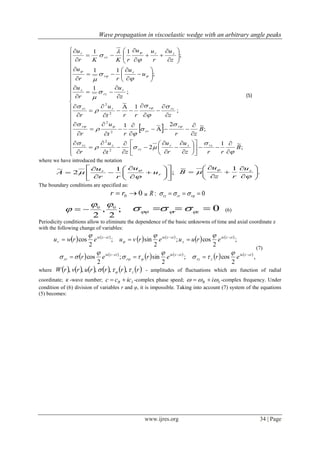Wave propagation in viscoelastic wedge with an arbitrary angle peaks
www.ijres.org 34 | Page
 









































































































;
~1
2
;
~2~1
;
1
~
;
1
;
11
;
11
2
2
2
2
2
2
B
rrz
u
r
u
zt
u
r
B
zrrt
u
r
zrrt
u
r
z
u
r
u
u
u
rr
u
z
u
r
uu
rKKr
u
rzzr
rr
zrz
r
rr
r
rzrrrr
r
rz
z
r
r
zr
rr
r



























(5)
where we have introduced the notation
;
1
2
~


















 r
r
u
u
rr
u
A

 
.
1~













  zu
rz
u
B
The boundary conditions are specified as:
00  rr и 0:   rrrrzR
;
2
,
2
00

  0 zr   (6)
Periodicity conditions allow to eliminate the dependence of the basic unknowns of time and axial coordinate z
with the following change of variables:
   
   
   
   
   
   
,
2
cos;
2
sin;
2
cos
;
2
cos;
2
sin;
2
cos
ctziк
zrz
ctziк
r
ctziк
rr
ctziк
z
ctziкctziк
r
ererer
eruuervuerwu













(7)
where            rrrrurvrW z  ,,,,, - amplitudes of fluctuations which are function of radial
coordinate; к -wave number; IR iссс  -complex phase speed; IR i  -complex frequency. Under
condition of (6) division of variables r and φ, it is impossible. Taking into account (7) system of the equations
(5) becomes:
 