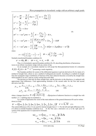 Wave propagation in viscoelastic wedge with an arbitrary angle peaks
www.ijres.org 35 | Page
iy
 
  












































































wkuk
B
r
u
kB
A
r
v
kA
r
w
kwu
w
v
r
v
v
w
r
ku
KK
w
zz
z
z




















2
1
2
1
1
1
1
2
2
2
(8)
where

















 ww
v
A


2
1
2 








 kv
u
r
B


1
Similarly transformed boundary conditions (6)
:,0 Rr  0 z  . (9)
Thus, it is formulated a spectral boundary problem (8), (9), describing distribution of harmonious
waves in an infinite viscoelastic wedge with any corner of top.
As an example of a viscoelastic material we will accept the three-parametrical kernel of a relaxation
  


 1
/)( tAetRtR t
possessing a weak singularity.
The boundary problem for system of the differential equations in private derivatives (8), by means of a
method of straight lines, allows to use a method of orthogonal pro-race[5]. According to a method of straight
lines the rectangular range of definition of function of the main unknown becomes covered by the straight lines
which parallel to an axis r and are evenly costing from each other.
The decision we find only for these straight lines, and the derivative in the direction φ, is replaced with
approximate final differences. Used approximating formulas of the second order for the first and second
derivative look like:


 
2
11
,
ii
i
yy
y 


 
2
43 21 iii
yyy


 
2
43 21 iii
yyy
2
11
,
2


  iii
i
yyy
y 
(10)
where i changes from 0 to  1,01  NiN , - a projection of unknown function to a straight line with
number i; Δ - a splitting step on coordinate φ.
As a result of digitization the vector of the main unknown of the general dimension 6N can be written
down in a look:
           T
ziiriiii uvwY   ,,,,, Ni ,1 (11)
The central differences (10), (11) are used for internal straight lines (1 <i <N), the left and right differences (10),
(11) allow to consider boundary conditions on φ. In the first case a derivative on φ in the right parts of
system of the equations (8) it is expressed on formulas:
1 <i<N
    211, iii www 
    211, iii uuu 
    211, iii vvv  (12)
 