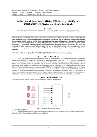 International Journal of Engineering Research and Development
e-ISSN: 2278-067X, p-ISSN: 2278-800X, www.ijerd.com
Volume 2, Issue 11 (August 2012), PP. 42-50


        Reduction of Four Wave Mixing Effect in Hybrid Optical
             CDMA/WDMA System-A Simulation Study
                                                       K.Suresh.
          Assistant Professor, Department of Information Technology, Sri Venkateswara College of Engineering.



Abstract––Increase in the data rate of fiber optic communication system is limited due to the nonlinear effects like Self
phase modulation (SPM) Cross phase modulation (CPM),Four wave mixing (FWM),Stimulated Raman Scattering(SRS)
and Stimulated Brillion scattering (SBS). Many investigations are carried to mitigate these effects and in multi channel
systems, four-wave mixing(FWM) in optical fibers[2]induces channel crosstalk and possibly degrades system
performance .A technique to design the channel frequency allocation in order to minimize the crosstalk due to FWM is
presented. By using suitable unequal channel spacing it can be found that no four-wave mixing product term is
superimposed on any of the transmitted channels. This is obtained at the expense of some expansion of the system
bandwidth.

Index Terms––Nonlinear effects, Four Wave Mixing (FWM), Crosstalk, Unequal channel spacing,

                                             I.        INTRODUCTION
           FWM is a nonlinear process in which three waves of frequencies fi,fj,fk(k i,j) interact through the third order
electric suspectability of the optical fiber to generate a wave of frequency [10]fijk = fi + fj – fk,Thus, three copropagating
waves give rise, by FWM, to nine new optical waves [4]. In a WDM system, this happens for every possible choice of three
channel waves, therefore, even if the system has only ten channels, hundreds of new components are generated by FWM. In
conventional WDM systems ,the channels are typically equally spaced in frequency .This choice substantially worsens the
effects of FWM, since all the product terms generated by FWM in the bandwidth of the system fall precisely at the channel
frequencies.This paper is subdivided into nine sections,where in Section2 discusses the study of FWM Effect. Section3
discusses the frequency allocation technique to reduce FWM effect. Section4 gives the system design of FBG based FFH-
OCDMAsystem.Section5 gives the details of Fiber model. Section6 gives the details of the optical orthogonal codes for
FFH-OCDMA systems.Section7 discusses the receiver model. The conclusion of this work is described in Section8.

                                       II.        STUDY OF FWM EFFECT
The simulation block diagram of Four wave mixing Effect is shown in the Figure1.




                                             Fig.1 Four wave mixing effect system
2.1    Data Stream Block
            The random data generator is realized with Bernoulli Binary random generator block to generate a data stream at a
rate is of 40 Gbps. The simulation model is shown in Figure 2.




                                                             42
 