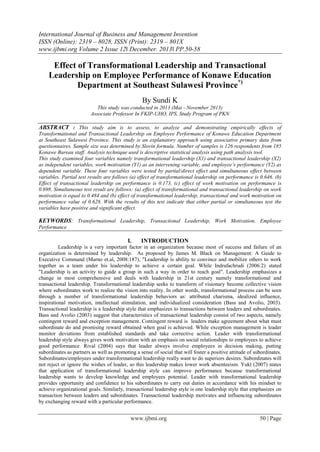International Journal of Business and Management Invention
ISSN (Online): 2319 – 8028, ISSN (Print): 2319 – 801X
www.ijbmi.org Volume 2 Issue 12ǁ December. 2013ǁ PP.50-58

Effect of Transformational Leadership and Transactional
Leadership on Employee Performance of Konawe Education
Department at Southeast Sulawesi Province*)
By Sundi K
This study was conducted in 2013 (Mai - November 2013)
Associate Professor In FKIP-UHO, IPS, Study Program of PKN

ABSTRACT : This study aim is to assess, to analyze and demonstrating empirically effects of
Transformational and Transactional Leadership on Employee Performance of Konawe Education Department
at Southeast Sulawesi Province. This study is an explanatory approach using associative primary data from
questionnaires. Sample size was determined by Slovin formula. Number of samples is 126 respondents from 185
Konawe Bureau staff. Analysis technique used is descriptive statistical analysis using path analysis tool.
This study examined four variables namely transformational leadership (X1) and transactional leadership (X2)
as independent variables, work motivation (Y1) as an intervening variable, and employee’s performance (Y2) as
dependent variable. These four variables were tested by partial/direct effect and simultaneous effect between
variables. Partial test results are follows (a) effect of transformational leadership on performance is 0.646. (b)
Effect of transactional leadership on performance is 0.173, (c) effect of work motivation on performance is
0.698. Simultaneous test result are follows: (a) effect of transformational and transactional leadership on work
motivation is equal to 0.484 and (b) effect of transformational leadership, transactional and work motivation on
performance value of 0.628. With the results of this test indicate that either partial or simultaneous test the
variables have positive and significant effect.

KEYWORDS: Transformational Leadership, Transactional Leadership, Work Motivation, Employee
Performance

I.

INTRODUCTION

Leadership is a very important factor in an organization because most of success and failure of an
organization is determined by leadership. As proposed by James M. Black on Management: A Guide to
Executive Command (Marno et.al, 2008:187), "Leadership is ability to convince and mobilize others to work
together as a team under his leadership to achieve a certain goal. While Indrafachrudi (2006:2) stated
"Leadership is an activity to guide a group in such a way in order to reach goal". Leadership emphasizes a
change in most comprehensive and deals with leadership in 21st century namely transformational and
transactional leadership. Transformational leadership seeks to transform of visionary become collective vision
where subordinates work to realize the vision into reality. In other words, transformational process can be seen
through a number of transformational leadership behaviors as: attributed charisma, idealized influence,
inspirational motivation, intellectual stimulation, and individualized consideration (Bass and Avolio, 2003).
Transactional leadership is a leadership style that emphasizes to transactions between leaders and subordinates.
Bass and Avolio (2003) suggest that characteristics of transactional leadership consist of two aspects, namely
contingent reward and exception management. Contingent reward is leaders make agreement about what must
subordinate do and promising reward obtained when goal is achieved. While exception management is leader
monitor deviations from established standards and take corrective action. Leader with transformational
leadership style always gives work motivation with an emphasis on social relationships to employees to achieve
good performance. Rival (2004) says that leader always involve employees in decision making, putting
subordinates as partners as well as promoting a sense of social that will foster a positive attitude of subordinates.
Subordinates/employees under transformational leadership really want to do superiors desires. Subordinates will
not reject or ignore the wishes of leader, so this leadership makes lower work absenteeism. Yukl (2007) states
that application of transformational leadership style can improve performance because transformational
leadership wants to develop knowledge and employees potential. Leader with transformational leadership
provides opportunity and confidence to his subordinates to carry out duties in accordance with his mindset to
achieve organizational goals. Similarly, transactional leadership style is one leadership style that emphasizes on
transaction between leaders and subordinates. Transactional leadership motivates and influencing subordinates
by exchanging reward with a particular performance.

www.ijbmi.org

50 | Page

 