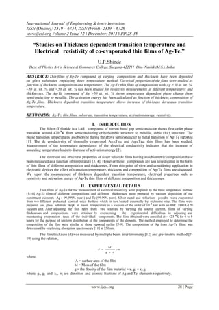 International Journal of Engineering Science Invention
ISSN (Online): 2319 – 6734, ISSN (Print): 2319 – 6726
www.ijesi.org Volume 2 Issue 12 ǁ December. 2013 ǁ PP.28-35

“Studies on Thickness dependent transition temperature and
Electrical resistivity of co-evaporated thin films of Ag-Te.”
U.P.Shinde
Dept. of Physics Art’s, Science & Commerce College, Surgana-422211 Dist- Nashik (M.S.), India

ABSTRACT: Thin films of Ag-Te compound of varying composition and thickness have been deposited
on glass substrates employing three temperature method. Electrical properties of the films were studied as
function of thickness, composition and temperature. The Ag-Te thin films of compositions with Ag >50 at. wt. %,
~50 at. wt. % and <50 at. wt. % has been studied for resistivity measurements at different temperatures and
thicknesses. The Ag-Te compound of Ag >50 at. wt. % shows temperature dependent phase change from
semiconducting to metallic. The activation energy has been calculated as function of thickness, composition of
Ag-Te films. Thickness dependent transition temperature shows increase of thickness decreases transition
temperature.

KEYWORDS: Ag-Te, thin films, substrate, transition temperature, activation energy, resistivity.
I. INTRODUCTION
The Silver–Telluride is a I-VI compound of narrow band gap semiconductor shows first order phase
transition around 420 0K from semiconducting orthorhombic structure to metallic, cubic (fcc) structure. The
phase transition temperatures, as observed during the above semiconductor to metal transition of Ag 2Te reported
[1]. The dc conductivity of thermally evaporated Ag10Te90 and Ag20Te80 thin films has been studied.
Measurement of the temperature dependence of the electrical conductivity indicates that the increase of
annealing temperature leads to decrease of activation energy [2].
The electrical and structural properties of silver telluride films having stoichiometric composition have
been measured as a function of temperature [3, 4]. However these compounds are less investigated in the form
of thin films of different composition and thicknesses. From this point of view and considering application in
electronic devices the effect of transition temperature, thickness and composition of Ag-Te films are discussed.
We report the measurement of thickness dependent transition temperature, electrical properties such as
resistivity and activation energy of Ag-Te thin films of different composition and thicknesses.

II. EXPERIMENTAL DETAILS
Thin films of Ag-Te for the measurement of electrical resistivity were prepared by the three temperature method
[5-10]. Ag-Te films of different compositions and different thicknesses were prepared by vacuum deposition of the
constituent elements Ag ( 99.999% pure ) and Te (99.99% pure). Silver metal and tellurium powder were evaporated
from two different preheated conical mica baskets which in turn heated externally by nichrome wire. The films were
prepared on glass substrate kept at room temperature in a vacuum of the order of 10 –5 torr with an IBP TORR-120
vacuum unit. After adjusting the flux rates from two sources by varying the source current, films of varying
thicknesses and compositions were obtained by overcoming
the experimental difficulties in adjusting and
maintaining evaporation rates of the individual components. The films obtained were annealed at ~ 423 0K for 6 to 8
hours for the purpose of uniform distribution of the components of the deposits. The method employed to determine the
composition of the film were similar to those reported earlier [7-9]. The composition of Ag from Ag-Te films was
determined by employing absorption spectroscopy [11] at 350 nm.

The film thickness (d) was measured by multiple beam interferrometry [12] and gravimetric method [710] using the relation,
d 

M
g  A

cm

where
A = surface area of the film
M = Mass of the film
g = the density of the film material = x1 g1 + x2 g2
where g1, g2 and x1, x2 are densities and atomic fractions of Ag and Te elements respectively.

www.ijesi.org

28 | Page

 