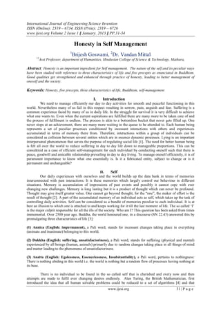 International Journal of Engineering Science Invention
ISSN (Online): 2319 – 6734, ISSN (Print): 2319 – 6726
www.ijesi.org Volume 2 Issue 1 ǁ January. 2013 ǁ PP.31-34
www.ijesi.org 31 | P a g e
Honesty in Self Management
1
Brijesh Goswami, 2
Dr. Vandan Mittal
12
Asst Professor, department of Humanities, Hindustan College of Science & Technology, Mathura,
Abstract: Honesty is an important ingredient for Self management. The nature of the self and its peculiar ways
have been studied with reference to three characteristics of life and five precepts as enunciated in Buddhism.
Good qualities get strengthened and enhanced through practice of honesty, leading to better management of
oneself and the society.
Keywords: Honesty, five precepts, three characteristics of life, Buddhism, self-management
I. Introduction
We need to manage efficiently our day to day activities for smooth and peaceful functioning in this
world. Nevertheless many of us fail in this respect resulting in sorrow, pain, anguish and fear. Suffering is a
common experience faced by many of us in daily life. In the struggle for survival it is very difficult to achieve
what one wants to. Even when the current aspirations are fulfilled there are many more to be taken care of and
the process of fulfilment is endless. The process is akin to a bottomless bucket that never gets filled up. One
never stops at an achievement, there are many more waiting in the queue to be attended to. Each human being
represents a set of peculiar processes conditioned by incessant interactions with others and experiences
accumulated in terms of memory there from. Therefore, interactions within a group of individuals can be
considered as collision between several entites which are in essence dynamic processes. Lying is an important
interpersonal phenomenon that serves the purpose of regulating social life [1]. The need for better human being
is felt all over the world to reduce suffering in day to day life down to manageable proportions. This can be
considered as a case of efficient self-management for each individual by conducting oneself such that there is
peace, goodwill and amicable relationship prevailing in day to day living. To manage oneself efficiently, it is of
paramount importance to know what one essentially is. Is it a fabricated entity, subject to change or is it
permanent and unchangeable?
II. Self
Our daily experiences with ourselves and the world builds up the data bank in terms of memories
interconnected with past interactions. It is these memories which largely control our behaviour in different
situations. Memory is accumulation of impressions of past events and possibly it cannot cope with ever
changing new challenges. Memory is long lasting but it is a product of thought which can never be profound.
Thought may give itself greater value. One cannot go beyond thought, for the “one”, the maker of effort is the
result of thought [2]. A part of the accumulated memory of an individual acts as self, which takes up the task of
controlling daily activities. Self can be considered as a bundle of memories peculiar to each individual. It is at
best an illusion to which one is attached to and keeps working for it till the last moment of life. The so called „I‟
is the major culprit responsible for all the ills of the society. Who am I? This question has been asked from times
immemorial. Over 2500 year ago, Buddha, the world honoured one, in a discourse (SN 22.45) answered this by
promulgating three characteristics of life [3]:
(1) Annica (English: impermanent), a Pali word, stands for incessant changes taking place in everything
(animate and inanimate) belonging to this world.
(2) Dukkha (English: suffering, unsatisfactoriness), a Pali word, stands for suffering (physical and mental)
experienced by all beings (human, animals) primarily due to random changes taking place in all things of mind
and matter leading to the phenomena of unsatisfactoriness.
(3) Anatta (English: Egolessness, Essencelessness, Insubstantiality), a Pali word, pertains to nothingness:
There is nothing abiding in this world i.e. the world is nothing but a random flow of processes having nothing at
its base.
There is no individual to be found in the so called self that is cherished and every now and then
attempts are made to fulfil ever changing desires endlessly. Alan Turing, the British Mathematician, first
introduced the idea that all human solvable problems could be reduced to a set of algorithms [4] and that
 