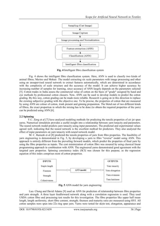 Scope for Artificial Neural Network in Textiles
DOI: 10.9790/019X-0213439 www.iosrjournals.org 36 | Page
Fig. 4 Intelligent fibre classification system
Fig. 4 shows the intelligent fibre classification system. Here, ANN is used to classify two kinds of
animal fibres; Merino and Mohair. The model extracting six scale parameters with image processing and other
using an unsupervised neural network to extract features automatically, which are determined in accordance
with the complexity of scale structure and the accuracy of the model. It can achieve higher accuracy by
increasing number of samples for learning, since accuracy of ANN largely depends on the parameters selected
[5]. Cotton trades in India assess the commercial value of cotton on the basis of "grade" assigned by hand and
eye methods by professional cotton classers. Now, ANN can be used to develop models to predict the cotton
grading. By this way, cotton grading can be made more reliable. Research is going on in this direction to replace
the existing subjective grading with the objective one. To be precise, the properties of cotton that are measured
by using ANN are colour of cotton, trash present and ginning preparation. The blend out of two different kinds
of fibres, the exact proportion in which the mixing has to be done (to obtain the required properties of the yarn)
can be predicted using ANN [6].
2.2 Spinning
Y.C. Zeng et al [7] have analyzed modeling methods for predicting the tensile properties of air jet spun
yarns. Numerical simulation provides a useful insight into a relationship between yarn tenacity and parameters.
The neural network model predicts yarn tenacity using input parameters. The predicted and experimental values
agreed well, indicating that the neural network is the excellent method for predictors. They also analyzed the
effect of input parameters on yarn tenacity with neural network model.
M. C. Ramesh et al [8] predicted the tensile properties of yarn from fibre properties. The feasibility of
yarn engineering is demonstrated in Fig. 5, by developing a yarn to fibre "reverse" model using ANN. This
approach is entirely different from the prevailing forward models, which predict the properties of final yarn by
using the fibre properties as inputs. The cost minimization of cotton fibre was ensured by using classical linear
programming approach in combination with ANN. The engineered yarns demonstrated good agreement with the
targeted yarn properties. Spinning consistency index (SCI) was chosen for this purpose, as the regression
equation of this index comprises most of cotton properties.
Fig. 5 ANN model for yarn engineering
Luo. Cheng and David Adams [9] used an ANN for prediction of relationship between fibre properties
and yarn strength. A three layer feedforward network along with a correlation regression is used. They used
USDA cotton fibre and processing test results for this investigation. The fibre properties like upper half mean
length, length uniformity, short fibre content, strength; fineness and maturity ratio are measured using HVI. All
cotton samples were spun into 22s ring spun yarn. Yarns were tested for skein test, elongation, appearance and
 