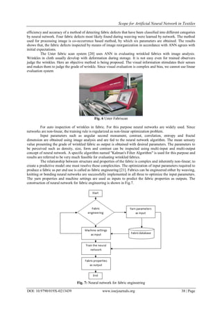 Scope for Artificial Neural Network in Textiles
DOI: 10.9790/019X-0213439 www.iosrjournals.org 38 | Page
efficiency and accuracy of a method of detecting fabric defects that have been classified into different categories
by neural network. Four fabric defects most likely found during weaving were learned by network. The method
used for processing image is co-occurrence based method, by which six parameters are obtained. The results
shows that, the fabric defects inspected by means of image reorganization in accordance with ANN agrees with
initial expectations.
The Uster fabric scan system [20] uses ANN in evaluating wrinkled fabrics with image analysis.
Wrinkles in cloth usually develop with deformation during storage. It is not easy even for trained observers
judge the wrinkles. Here an objective method is being proposed. The visual information stimulates their senses
and makes them to judge the grade of wrinkle. Since visual evaluation is complex and bias, we cannot use linear
evaluation system
Fig. 6 Uster Fabriscan
For auto inspection of wrinkles in fabric. For this purpose neural networks are widely used. Since
networks are non-linear, the training rule is regularized as non-linear optimization problem.
Input parameters such as angular second monument, contrast, correlation, entropy and fractal
dimension are obtained using image analysis and are fed to the neural network algorithm. The mean sensory
value presenting the grade of wrinkled fabric as output is obtained with desired parameters. The parameters to
be perceived such as density, size, form and contrast can be inspected using multi-input and multi-output
concept of neural network. A specific algorithm named "Kalman's Filter Algorithm" is used for this purpose and
results are referred to be very much feasible for evaluating wrinkled fabrics.
The relationship between structure and properties of the fabric is complex and inherently non-linear; to
create a predictive model one must resolve these complexities. The optimization of input parameters required to
produce a fabric as per end use is called as fabric engineering [21]. Fabrics can be engineered either by weaving,
knitting or bonding neural networks are successfully implemented in all three to optimize the input parameters.
The yarn properties and machine settings are used as inputs to predict the fabric properties as outputs. The
construction of neural network for fabric engineering is shown in Fig.7.
Fig. 7: Neural network for fabric engineering
 