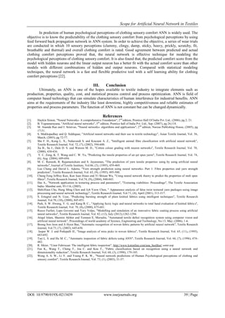Scope for Artificial Neural Network in Textiles
DOI: 10.9790/019X-0213439 www.iosrjournals.org 39 | Page
In prediction of human psychological perceptions of clothing sensory comfort ANN is widely used. The
objective is to know the predictability of the clothing sensory comfort from psychological perceptions by using
feed forward back propagation network in ANN system. In order to achieve the objective, a series of wear trials
are conducted in which 10 sensory perceptions (clammy, clingy, damp, sticky, heavy, prickly, scratchy, fit,
breathable and thermal) and overall clothing comfort is rated. Good agreement between predicted and actual
clothing comfort perceptions proved that, the neural network is effective technique for modeling the
psychological perceptions of clothing sensory comfort. It is also found that, the predicted comfort score from the
model with hidden neurons and the linear output neuron has a better fit with the actual comfort score than other
models with different combinations of hidden and output neurons. Compared with statistical modeling
techniques, the neural network is a fast and flexible predictive tool with a self learning ability for clothing
comfort perceptions [22].
III. Conclusion
Ultimately, an ANN is one of the hopes available to textile industry to integrate elements such as
production, properties, quality, cost, and statistical process control and process optimization. ANN is field of
computer based technology that can simulate characteristics of human interference for industrial benefits. ANN
aims at the requirements of the industry like least downtime, highly competitiveness and reliable estimates of
properties and process parameters. The function of ANN is not constant but can be changed dynamically.
References
[1]. Haykin Simon, "Neural Networks- A comprehensive Foundation", 2nd
edition, Prentice Hall Of India Pvt. Ltd., (2006), pg 2, 21.
[2]. B. Yegnanarayana, "Artificial neural networks", 5th
edition, Prentice hall of India Pvt. Ltd., Sep. (2007), pg 24,118.
[3]. M. Ananda Rao and J. Srinivas, "Neural networks- algorithms and applications", 2nd
edition, Narosa Publishing House, (2005), pg
17-31.
[4]. S. Mukhopadhay and Q. Siddiquae, "Artificial neural networks and their use in textile technology", Asian Textile Journal, Vol. 56,
March, (2003), pg 72-77.
[5]. She F. H., Kong L. X., Nahavandi S. and Kouzani A. Z., "Intelligent animal fibre classification with artificial neural network",
Textile Research Journal, Vol. 72, (7), (2002), 594-600.
[6]. Xu B., Su J., Dale D. S. and Watson M. D., "Cotton colour grading with neuron networks", Textile Research Journal, Vol. 70,
(2000), 430-436.
[7]. Y. C. Zeng, K. T. Wang and C. W. Yu, "Predicting the tensile properties of air-jet spun yarns", Textile Research Journal, Vol. 74,
(6), Aug. (2004), 689-694.
[8]. M. C. Ramesh, R. Rajamanickam and S. Jayaraman, "The prediction of yarn tensile properties using by using artificial neural
networks", Journal of Textile Institute, Vol.86, (3), (1995), 459-469.
[9]. Luo Cheng and David L. Adams, "Yarn strength prediction using neural networks- Part 1: Fibre properties and yarn strength
prediction", Textile Research Journal, Vol. 65, (9), (1995), 495-500.
[10]. Chung Feng Jeffrey Kuo, Kun Iuan Hsiao and Yi Shiuan Wu, "Using neural network theory to predict the properties of melt spun
fibres", Textile Research Journal, Vol.74, (9), (2004), 840-843.
[11]. Das A., "Network application in texturing process and parameters", "Texturing viabilities- Proceedings", The Textile Association
India- Mumbai unit, 95-116, (2005).
[12]. Shih-Hsun Chu, Hung Ming Chen and Jyh Yeow Chen, " Appearance analysis of false twist textured yarn packages using image
processing and neural network technology", Textile Research Journal, Vol.71, (4), April (2001), 313-317.
[13]. S. Ertugrul and N. Ucar, "Predicting bursting strength of plain knitted fabrics using intelligent techniques", Textile Research
Journal, Vol.70, (10), (2000), 845-851.
[14]. Park, S. W. Hwang, Y. G. and Kang B. C., "Applying fuzzy logic and neural networks to total hand evaluation of knitted fabrics",
Textile Research Journal, Vol. 70, (8), (2000), 675-681.
[15]. Rocco Furferi, Lapo Governi and Yary Volpe, "Modelling and simulation of an innovative fabric coating process using artificial
neural networks", Textile Research Journal, Vol. 82, (12), July (2012),1282-1294.
[16]. Atiqul Islam, Shamim Akhter and Tumnun E, Mursalin, "Automated textile defect recognition system using computer vision and
artificial neural network", Proceedings of world academy of Science, Engineering and Technology, No.13, May, (2006), 1-6.
[17]. Boong Soo Jeon and Ji Hyun Bae, "Automatic recognition of woven fabric patterns by artificial neural network", Textile Research
Journal, Vol.73, (7), (2003), 645-650.
[18]. Jasper W. J. and Potlapalli H., "Image analysis of miss picks in woven fabrics", Textile Research Journal, Vol. 65, (11), (1995),
683-692.
[19]. Tsai L. S. and Hu M. C., "Automatic inspection of fabric defects using ANN", Textile Research Journal, Vol. 66, (7), (1996), 474-
482.
[20]. R. Meier, “Uster Fabriscan: The intelligent fabric inspection”, http://www.kotonline.com/ana_baslikar/ uster.asp
[21]. Fan K., Wang T., Cheng T., Jou C. and Kou T., "Fabric classification based on recognition using a neural network and
dimensionality reduction", Textile Research Journal, Vol. 68, (3), (1998), 179-185.
[22]. Wong A. S. W., Li Y. and Yeung P. K. W., "Neural network predictions of Human Psychological perceptions of clothing and
sensory comfort", Textile Research Journal, Vol. 73, (1), (2003), 31-37.
 