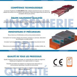 INGÉNIERIEINGÉNIERIEINGÉNIERIEINGÉNIERIEINGÉNIERIE
COMPÉTENCE TECHNOLOGIQUE
Le service d'ingénierie de QUALIMETAL S.A. collabore directement avec nos clients en
réalisant les calculs et la conception des produits à l'aide des programmes de calcul et de
conception 3D les plus pointus.
ÉQUIPE HAUTEMENT QUALIFIÉE
Cette compétence technologique, associée à l'expérience de nos ressources humaines,
formées par des ingénieurs hautement qualifiés, permet de répondre aux besoins de nos
clients.
RDI
INNOVATEURS ET PRÉCURSEURS
Nous misons sur l'amélioration continue des produits existants.
Conception de nouveaux designs de produits, processus ou services, élaboration
de prototypes ou projets pilotes.
Innovation technologique visant à améliorer les processus de production et de
fabrication.
Mécanismes de protection des nouveaux produits : brevets, modèles d'utilité, etc.
Gestion des produits et marques de l'entreprise.
QUALITÉ
QUALITÉ DE TOUS LES PROCESSUS
Qualité, fiabilité et sécurité maximales, en conformité avec toutes les exigences
établies par la législation et la réglementation en vigueur.
Flexibilité permettant de s'adapter aux exigences des clients dans un
environnement dynamique, mouvant et concurrentiel.
Mettre en place des actions orientées vers la prévention et non seulement la
détection des défauts.
Amélioration des processus et de leur orientation
satisfaction clients et employés.
DIFICIOS INDUSTRIALES
MODULARES · CUBIERTAS Y FACHADAS · LÍNEAS DE VIDA
 
3
U.
S
 