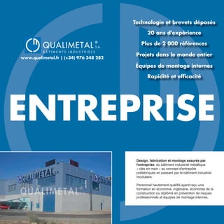 QUALIMETAL
®
B Â T I M E N T S I N D U S T R I E L S
S.A.
www.qualimetal.fr | (+34) 976 348 282
ENTREPRISE
Design, fabrication et montage assurés par
l'entreprise, du bâtiment industriel métallique
« clés en main » au concept d'entrepôts
préfabriqués en passant par le bâtiment industriel
modulaire.
Personnel hautement qualifié ayant reçu une
formation en économie, ingénierie, économie de la
construction ou diplômé en prévention de risques
professionnels et équipes de montage internes.
Technologie et brevets déposés
20 ans d'expérience
Plus de 2 000 références
Projets dans le monde entier
Équipes de montage internes
Rapidité et efﬁcacité
 