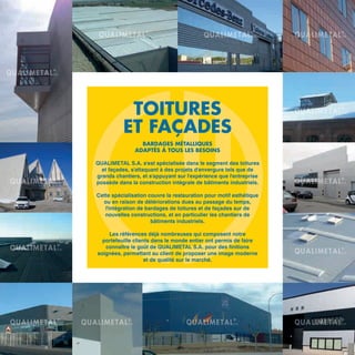 TOITURES
ET FAÇADES
BARDAGES MÉTALLIQUES
ADAPTÉS À TOUS LES BESOINS
QUALIMETAL S.A. s'est spécialisée dans le segment des toitures
et façades, s'attaquant à des projets d'envergure tels que de
grands chantiers, et s'appuyant sur l'expérience que l'entreprise
possède dans la construction intégrale de bâtiments industriels.
Cette spécialisation couvre la restauration pour motif esthétique
ou en raison de détériorations dues au passage du temps,
l'intégration de bardages de toitures et de façades sur de
nouvelles constructions, et en particulier les chantiers de
bâtiments industriels.
Les références déjà nombreuses qui composent notre
portefeuille clients dans le monde entier ont permis de faire
connaître le goût de QUALIMETAL S.A. pour des finitions
soignées, permettant au client de proposer une image moderne
et de qualité sur le marché.
 