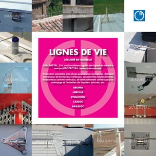 QUA
B Â T I M E
www.qualimetal.f
LIGNES DE VIE
SÉCURITÉ EN HAUTEUR
QUALIMETAL, S.A. est installateur agréé des lignes de vie de la
marque PROTECTA®, leader international.
Protection complète anti-chute pour les travaux qui se réalisent
en hauteur et les travaux verticaux, couvrant les déplacements
horizontaux comme verticaux, et habituellement utilisés pour le
nettoyage et l'entretien de façades, toitures, etc.
ARIANA
HERCULE
EVOLUTION
CABLOC
RAILBLOC
 