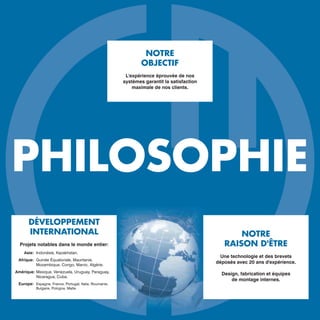 PHILOSOPHIE
NOTRE
RAISON D'ÊTRE
Une technologie et des brevets
déposés avec 20 ans d'expérience.
Design, fabrication et équipes
de montage internes.
NOTRE
OBJECTIF
L'expérience éprouvée de nos
systèmes garantit la satisfaction
maximale de nos clients.
DÉVELOPPEMENT
INTERNATIONAL
Projets notables dans le monde entier:
Asie: Indonésie, Kazakhstan.
Afrique: Guinée Équatoriale, Mauritanie,
Mozambique, Congo, Maroc, Algérie.
Amérique: Mexique, Venezuela, Uruguay, Paraguay,
Nicaragua, Cuba.
Europe: Espagne, France, Portugal, Italie, Roumanie,
Bulgarie, Pologne, Malte.
 