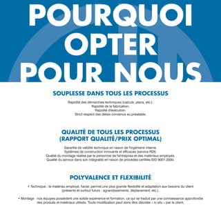 POURQUOI
OPTER
POUR NOUSSOUPLESSE DANS TOUS LES PROCESSUS
Rapidité des démarches techniques (calculs, plans, etc.).
Rapidité de la fabrication.
Rapidité d'exécution.
Strict respect des délais convenus au préalable.
QUALITÉ DE TOUS LES PROCESSUS
(RAPPORT QUALITÉ/PRIX OPTIMAL)
Garantie de validité technique en raison de l'ingénierie interne.
Systèmes de construction innovants et efficaces (service RDI).
Qualité du montage réalisé par le personnel de l'entreprise et des matériaux employés.
Qualité du service dans son intégralité en raison de procédés certifiés ISO 9001:2000.
POLYVALENCE ET FLEXIBILITÉ
• Technique : le matériau employé, l'acier, permet une plus grande flexibilité et adaptation aux besoins du client
(présents et surtout futurs : agrandissements, déplacement, etc.).
• Montage : nos équipes possèdent une solide expérience et formation, ce qui se traduit par une connaissance approfondie
des produits et matériaux utilisés. Toute modification peut donc être décidée « in situ » par le client.
 