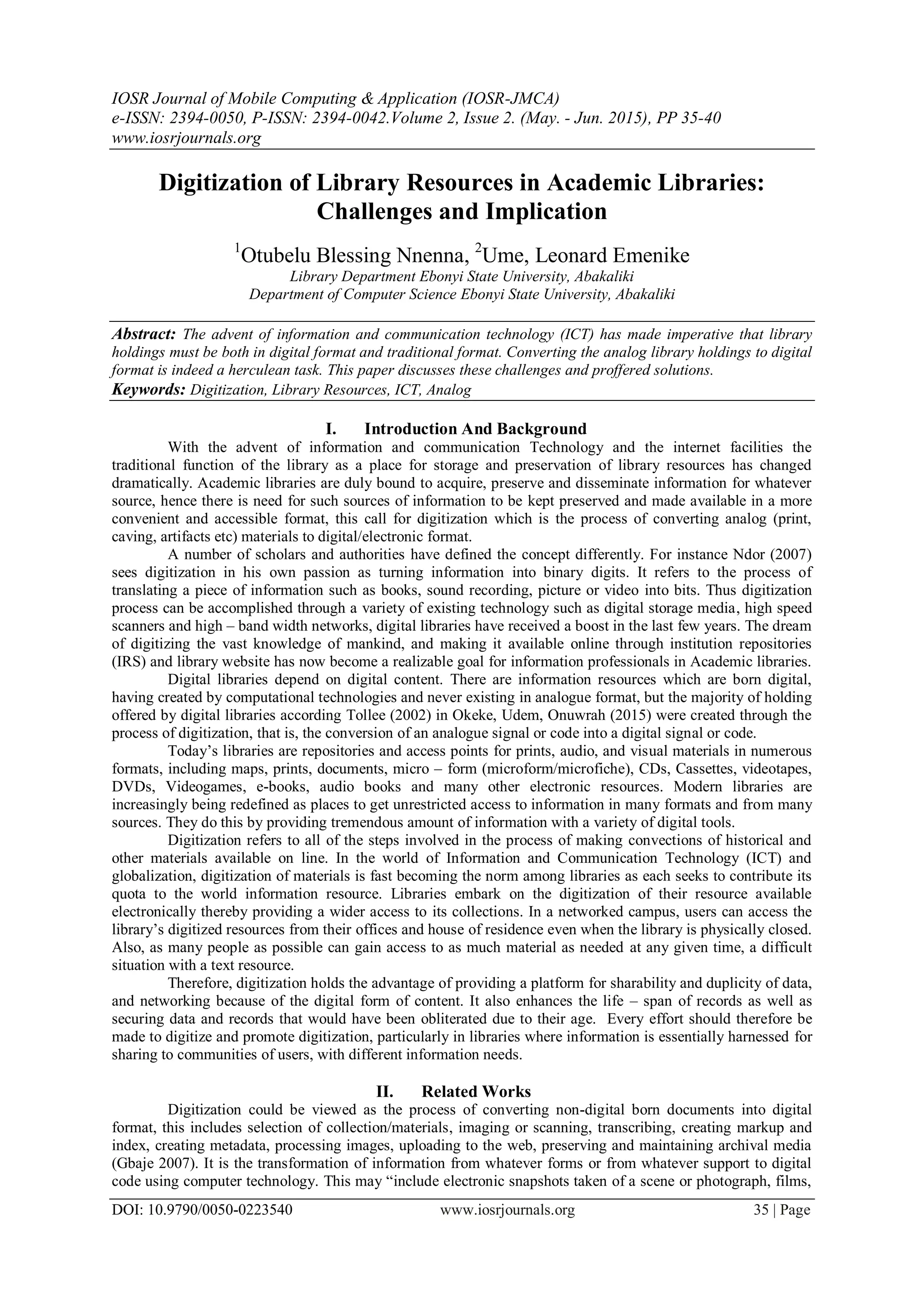 IOSR Journal of Mobile Computing & Application (IOSR-JMCA)
e-ISSN: 2394-0050, P-ISSN: 2394-0042.Volume 2, Issue 2. (May. - Jun. 2015), PP 35-40
www.iosrjournals.org
DOI: 10.9790/0050-0223540 www.iosrjournals.org 35 | Page
Digitization of Library Resources in Academic Libraries:
Challenges and Implication
1
Otubelu Blessing Nnenna, 2
Ume, Leonard Emenike
Library Department Ebonyi State University, Abakaliki
Department of Computer Science Ebonyi State University, Abakaliki
Abstract: The advent of information and communication technology (ICT) has made imperative that library
holdings must be both in digital format and traditional format. Converting the analog library holdings to digital
format is indeed a herculean task. This paper discusses these challenges and proffered solutions.
Keywords: Digitization, Library Resources, ICT, Analog
I. Introduction And Background
With the advent of information and communication Technology and the internet facilities the
traditional function of the library as a place for storage and preservation of library resources has changed
dramatically. Academic libraries are duly bound to acquire, preserve and disseminate information for whatever
source, hence there is need for such sources of information to be kept preserved and made available in a more
convenient and accessible format, this call for digitization which is the process of converting analog (print,
caving, artifacts etc) materials to digital/electronic format.
A number of scholars and authorities have defined the concept differently. For instance Ndor (2007)
sees digitization in his own passion as turning information into binary digits. It refers to the process of
translating a piece of information such as books, sound recording, picture or video into bits. Thus digitization
process can be accomplished through a variety of existing technology such as digital storage media, high speed
scanners and high – band width networks, digital libraries have received a boost in the last few years. The dream
of digitizing the vast knowledge of mankind, and making it available online through institution repositories
(IRS) and library website has now become a realizable goal for information professionals in Academic libraries.
Digital libraries depend on digital content. There are information resources which are born digital,
having created by computational technologies and never existing in analogue format, but the majority of holding
offered by digital libraries according Tollee (2002) in Okeke, Udem, Onuwrah (2015) were created through the
process of digitization, that is, the conversion of an analogue signal or code into a digital signal or code.
Today‟s libraries are repositories and access points for prints, audio, and visual materials in numerous
formats, including maps, prints, documents, micro – form (microform/microfiche), CDs, Cassettes, videotapes,
DVDs, Videogames, e-books, audio books and many other electronic resources. Modern libraries are
increasingly being redefined as places to get unrestricted access to information in many formats and from many
sources. They do this by providing tremendous amount of information with a variety of digital tools.
Digitization refers to all of the steps involved in the process of making convections of historical and
other materials available on line. In the world of Information and Communication Technology (ICT) and
globalization, digitization of materials is fast becoming the norm among libraries as each seeks to contribute its
quota to the world information resource. Libraries embark on the digitization of their resource available
electronically thereby providing a wider access to its collections. In a networked campus, users can access the
library‟s digitized resources from their offices and house of residence even when the library is physically closed.
Also, as many people as possible can gain access to as much material as needed at any given time, a difficult
situation with a text resource.
Therefore, digitization holds the advantage of providing a platform for sharability and duplicity of data,
and networking because of the digital form of content. It also enhances the life – span of records as well as
securing data and records that would have been obliterated due to their age. Every effort should therefore be
made to digitize and promote digitization, particularly in libraries where information is essentially harnessed for
sharing to communities of users, with different information needs.
II. Related Works
Digitization could be viewed as the process of converting non-digital born documents into digital
format, this includes selection of collection/materials, imaging or scanning, transcribing, creating markup and
index, creating metadata, processing images, uploading to the web, preserving and maintaining archival media
(Gbaje 2007). It is the transformation of information from whatever forms or from whatever support to digital
code using computer technology. This may “include electronic snapshots taken of a scene or photograph, films,
 