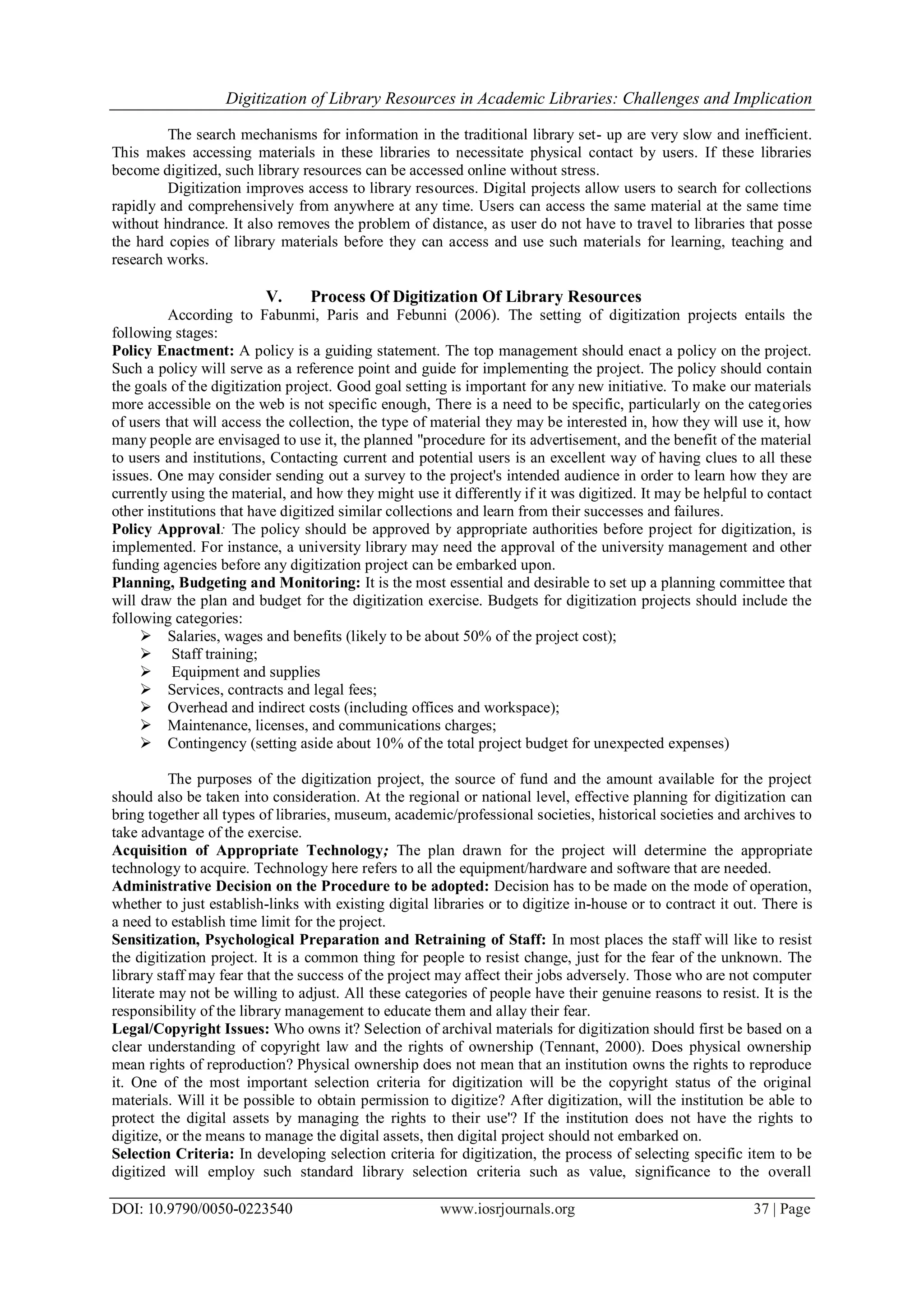 Digitization of Library Resources in Academic Libraries: Challenges and Implication
DOI: 10.9790/0050-0223540 www.iosrjournals.org 37 | Page
The search mechanisms for information in the traditional library set- up are very slow and inefficient.
This makes accessing materials in these libraries to necessitate physical contact by users. If these libraries
become digitized, such library resources can be accessed online without stress.
Digitization improves access to library resources. Digital projects allow users to search for collections
rapidly and comprehensively from anywhere at any time. Users can access the same material at the same time
without hindrance. It also removes the problem of distance, as user do not have to travel to libraries that posse
the hard copies of library materials before they can access and use such materials for learning, teaching and
research works.
V. Process Of Digitization Of Library Resources
According to Fabunmi, Paris and Febunni (2006). The setting of digitization projects entails the
following stages:
Policy Enactment: A policy is a guiding statement. The top management should enact a policy on the project.
Such a policy will serve as a reference point and guide for implementing the project. The policy should contain
the goals of the digitization project. Good goal setting is important for any new initiative. To make our materials
more accessible on the web is not specific enough, There is a need to be specific, particularly on the categories
of users that will access the collection, the type of material they may be interested in, how they will use it, how
many people are envisaged to use it, the planned "procedure for its advertisement, and the benefit of the material
to users and institutions, Contacting current and potential users is an excellent way of having clues to all these
issues. One may consider sending out a survey to the project's intended audience in order to learn how they are
currently using the material, and how they might use it differently if it was digitized. It may be helpful to contact
other institutions that have digitized similar collections and learn from their successes and failures.
Policy Approval: The policy should be approved by appropriate authorities before project for digitization, is
implemented. For instance, a university library may need the approval of the university management and other
funding agencies before any digitization project can be embarked upon.
Planning, Budgeting and Monitoring: It is the most essential and desirable to set up a planning committee that
will draw the plan and budget for the digitization exercise. Budgets for digitization projects should include the
following categories:
 Salaries, wages and benefits (likely to be about 50% of the project cost);
 Staff training;
 Equipment and supplies
 Services, contracts and legal fees;
 Overhead and indirect costs (including offices and workspace);
 Maintenance, licenses, and communications charges;
 Contingency (setting aside about 10% of the total project budget for unexpected expenses)
The purposes of the digitization project, the source of fund and the amount available for the project
should also be taken into consideration. At the regional or national level, effective planning for digitization can
bring together all types of libraries, museum, academic/professional societies, historical societies and archives to
take advantage of the exercise.
Acquisition of Appropriate Technology; The plan drawn for the project will determine the appropriate
technology to acquire. Technology here refers to all the equipment/hardware and software that are needed.
Administrative Decision on the Procedure to be adopted: Decision has to be made on the mode of operation,
whether to just establish-links with existing digital libraries or to digitize in-house or to contract it out. There is
a need to establish time limit for the project.
Sensitization, Psychological Preparation and Retraining of Staff: In most places the staff will like to resist
the digitization project. It is a common thing for people to resist change, just for the fear of the unknown. The
library staff may fear that the success of the project may affect their jobs adversely. Those who are not computer
literate may not be willing to adjust. All these categories of people have their genuine reasons to resist. It is the
responsibility of the library management to educate them and allay their fear.
Legal/Copyright Issues: Who owns it? Selection of archival materials for digitization should first be based on a
clear understanding of copyright law and the rights of ownership (Tennant, 2000). Does physical ownership
mean rights of reproduction? Physical ownership does not mean that an institution owns the rights to reproduce
it. One of the most important selection criteria for digitization will be the copyright status of the original
materials. Will it be possible to obtain permission to digitize? After digitization, will the institution be able to
protect the digital assets by managing the rights to their use'? If the institution does not have the rights to
digitize, or the means to manage the digital assets, then digital project should not embarked on.
Selection Criteria: In developing selection criteria for digitization, the process of selecting specific item to be
digitized will employ such standard library selection criteria such as value, significance to the overall
 