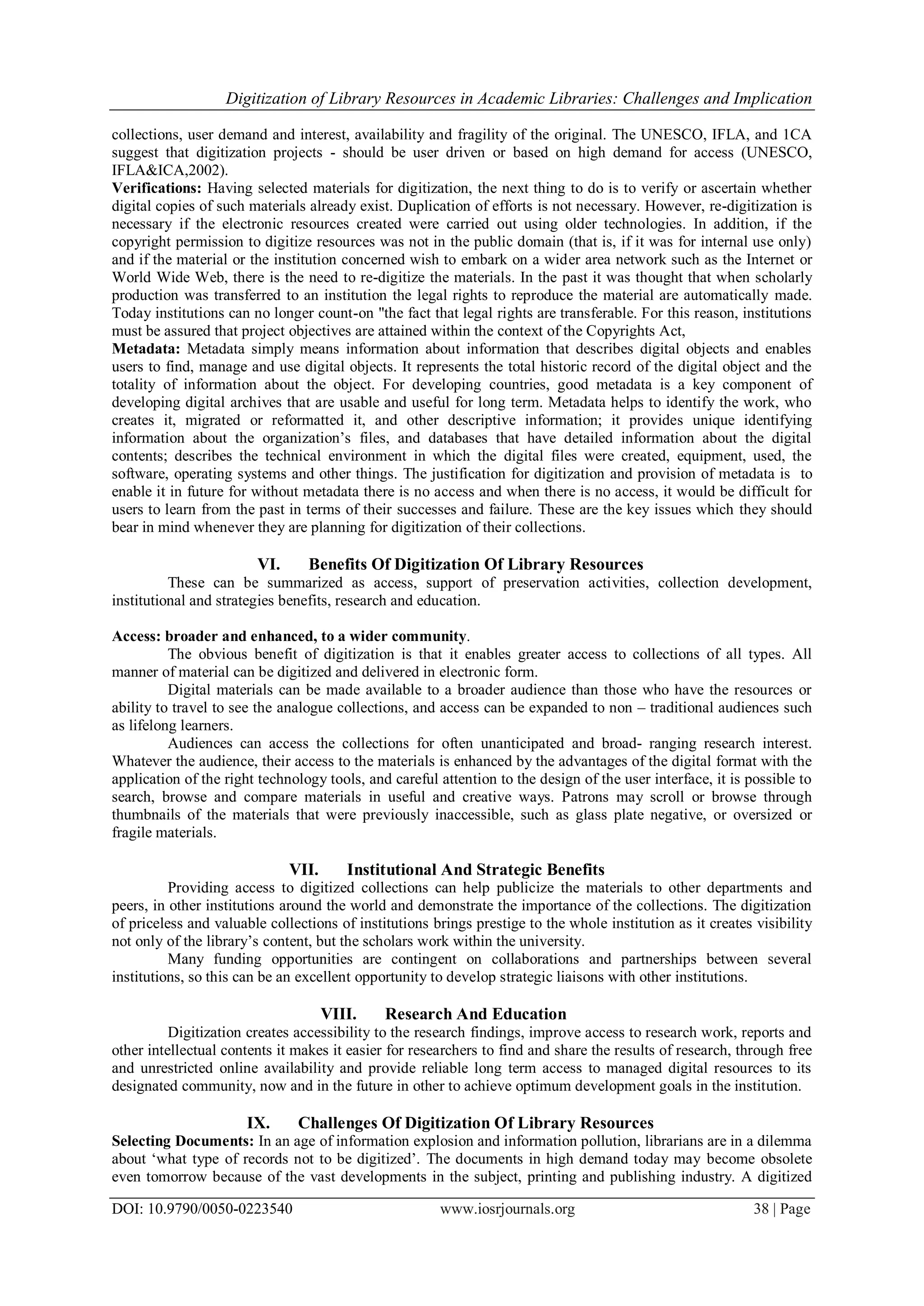 Digitization of Library Resources in Academic Libraries: Challenges and Implication
DOI: 10.9790/0050-0223540 www.iosrjournals.org 38 | Page
collections, user demand and interest, availability and fragility of the original. The UNESCO, IFLA, and 1CA
suggest that digitization projects - should be user driven or based on high demand for access (UNESCO,
IFLA&ICA,2002).
Verifications: Having selected materials for digitization, the next thing to do is to verify or ascertain whether
digital copies of such materials already exist. Duplication of efforts is not necessary. However, re-digitization is
necessary if the electronic resources created were carried out using older technologies. In addition, if the
copyright permission to digitize resources was not in the public domain (that is, if it was for internal use only)
and if the material or the institution concerned wish to embark on a wider area network such as the Internet or
World Wide Web, there is the need to re-digitize the materials. In the past it was thought that when scholarly
production was transferred to an institution the legal rights to reproduce the material are automatically made.
Today institutions can no longer count-on "the fact that legal rights are transferable. For this reason, institutions
must be assured that project objectives are attained within the context of the Copyrights Act,
Metadata: Metadata simply means information about information that describes digital objects and enables
users to find, manage and use digital objects. It represents the total historic record of the digital object and the
totality of information about the object. For developing countries, good metadata is a key component of
developing digital archives that are usable and useful for long term. Metadata helps to identify the work, who
creates it, migrated or reformatted it, and other descriptive information; it provides unique identifying
information about the organization‟s files, and databases that have detailed information about the digital
contents; describes the technical environment in which the digital files were created, equipment, used, the
software, operating systems and other things. The justification for digitization and provision of metadata is to
enable it in future for without metadata there is no access and when there is no access, it would be difficult for
users to learn from the past in terms of their successes and failure. These are the key issues which they should
bear in mind whenever they are planning for digitization of their collections.
VI. Benefits Of Digitization Of Library Resources
These can be summarized as access, support of preservation activities, collection development,
institutional and strategies benefits, research and education.
Access: broader and enhanced, to a wider community.
The obvious benefit of digitization is that it enables greater access to collections of all types. All
manner of material can be digitized and delivered in electronic form.
Digital materials can be made available to a broader audience than those who have the resources or
ability to travel to see the analogue collections, and access can be expanded to non – traditional audiences such
as lifelong learners.
Audiences can access the collections for often unanticipated and broad- ranging research interest.
Whatever the audience, their access to the materials is enhanced by the advantages of the digital format with the
application of the right technology tools, and careful attention to the design of the user interface, it is possible to
search, browse and compare materials in useful and creative ways. Patrons may scroll or browse through
thumbnails of the materials that were previously inaccessible, such as glass plate negative, or oversized or
fragile materials.
VII. Institutional And Strategic Benefits
Providing access to digitized collections can help publicize the materials to other departments and
peers, in other institutions around the world and demonstrate the importance of the collections. The digitization
of priceless and valuable collections of institutions brings prestige to the whole institution as it creates visibility
not only of the library‟s content, but the scholars work within the university.
Many funding opportunities are contingent on collaborations and partnerships between several
institutions, so this can be an excellent opportunity to develop strategic liaisons with other institutions.
VIII. Research And Education
Digitization creates accessibility to the research findings, improve access to research work, reports and
other intellectual contents it makes it easier for researchers to find and share the results of research, through free
and unrestricted online availability and provide reliable long term access to managed digital resources to its
designated community, now and in the future in other to achieve optimum development goals in the institution.
IX. Challenges Of Digitization Of Library Resources
Selecting Documents: In an age of information explosion and information pollution, librarians are in a dilemma
about „what type of records not to be digitized‟. The documents in high demand today may become obsolete
even tomorrow because of the vast developments in the subject, printing and publishing industry. A digitized
 