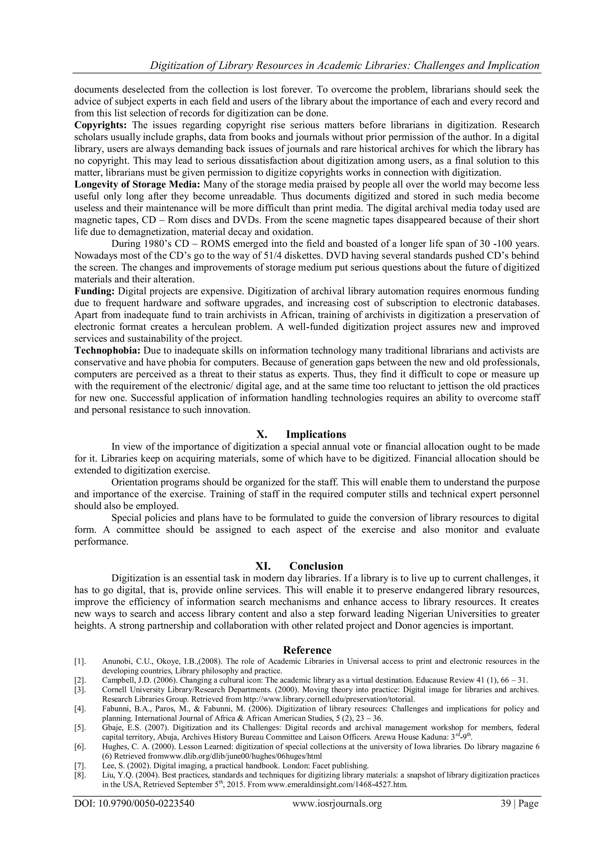 Digitization of Library Resources in Academic Libraries: Challenges and Implication
DOI: 10.9790/0050-0223540 www.iosrjournals.org 39 | Page
documents deselected from the collection is lost forever. To overcome the problem, librarians should seek the
advice of subject experts in each field and users of the library about the importance of each and every record and
from this list selection of records for digitization can be done.
Copyrights: The issues regarding copyright rise serious matters before librarians in digitization. Research
scholars usually include graphs, data from books and journals without prior permission of the author. In a digital
library, users are always demanding back issues of journals and rare historical archives for which the library has
no copyright. This may lead to serious dissatisfaction about digitization among users, as a final solution to this
matter, librarians must be given permission to digitize copyrights works in connection with digitization.
Longevity of Storage Media: Many of the storage media praised by people all over the world may become less
useful only long after they become unreadable. Thus documents digitized and stored in such media become
useless and their maintenance will be more difficult than print media. The digital archival media today used are
magnetic tapes, CD – Rom discs and DVDs. From the scene magnetic tapes disappeared because of their short
life due to demagnetization, material decay and oxidation.
During 1980‟s CD – ROMS emerged into the field and boasted of a longer life span of 30 -100 years.
Nowadays most of the CD‟s go to the way of 51/4 diskettes. DVD having several standards pushed CD‟s behind
the screen. The changes and improvements of storage medium put serious questions about the future of digitized
materials and their alteration.
Funding: Digital projects are expensive. Digitization of archival library automation requires enormous funding
due to frequent hardware and software upgrades, and increasing cost of subscription to electronic databases.
Apart from inadequate fund to train archivists in African, training of archivists in digitization a preservation of
electronic format creates a herculean problem. A well-funded digitization project assures new and improved
services and sustainability of the project.
Technophobia: Due to inadequate skills on information technology many traditional librarians and activists are
conservative and have phobia for computers. Because of generation gaps between the new and old professionals,
computers are perceived as a threat to their status as experts. Thus, they find it difficult to cope or measure up
with the requirement of the electronic/ digital age, and at the same time too reluctant to jettison the old practices
for new one. Successful application of information handling technologies requires an ability to overcome staff
and personal resistance to such innovation.
X. Implications
In view of the importance of digitization a special annual vote or financial allocation ought to be made
for it. Libraries keep on acquiring materials, some of which have to be digitized. Financial allocation should be
extended to digitization exercise.
Orientation programs should be organized for the staff. This will enable them to understand the purpose
and importance of the exercise. Training of staff in the required computer stills and technical expert personnel
should also be employed.
Special policies and plans have to be formulated to guide the conversion of library resources to digital
form. A committee should be assigned to each aspect of the exercise and also monitor and evaluate
performance.
XI. Conclusion
Digitization is an essential task in modern day libraries. If a library is to live up to current challenges, it
has to go digital, that is, provide online services. This will enable it to preserve endangered library resources,
improve the efficiency of information search mechanisms and enhance access to library resources. It creates
new ways to search and access library content and also a step forward leading Nigerian Universities to greater
heights. A strong partnership and collaboration with other related project and Donor agencies is important.
Reference
[1]. Anunobi, C.U., Okoye, I.B.,(2008). The role of Academic Libraries in Universal access to print and electronic resources in the
developing countries, Library philosophy and practice.
[2]. Campbell, J.D. (2006). Changing a cultural icon: The academic library as a virtual destination. Educause Review 41 (1), 66 – 31.
[3]. Cornell University Library/Research Departments. (2000). Moving theory into practice: Digital image for libraries and archives.
Research Libraries Group. Retrieved from http://www.library.cornell.edu/preservation/totorial.
[4]. Fabunni, B.A., Paros, M., & Fabunni, M. (2006). Digitization of library resources: Challenges and implications for policy and
planning. International Journal of Africa & African American Studies, 5 (2), 23 – 36.
[5]. Gbaje, E.S. (2007). Digitization and its Challenges: Digital records and archival management workshop for members, federal
capital territory, Abuja, Archives History Bureau Committee and Laison Officers. Arewa House Kaduna: 3rd
-9th
.
[6]. Hughes, C. A. (2000). Lesson Learned: digitization of special collections at the university of Iowa libraries. Do library magazine 6
(6) Retrieved fromwww.dlib.org/dlib/june00/hughes/06huges/html
[7]. Lee, S. (2002). Digital imaging, a practical handbook. London: Facet publishing.
[8]. Liu, Y.Q. (2004). Best practices, standards and techniques for digitizing library materials: a snapshot of library digitization practices
in the USA, Retrieved September 5th
, 2015. From www.emeraldinsight.com/1468-4527.htm.
 