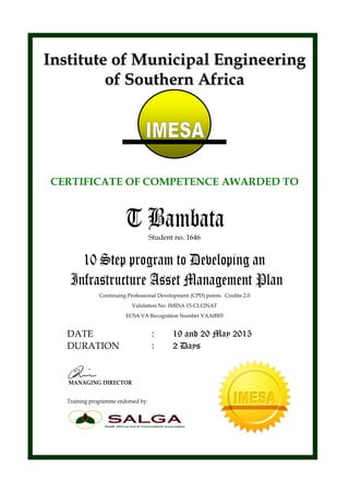 IInnssttiittuuttee ooff MMuunniicciippaall EEnnggiinneeeerriinngg
ooff SSoouutthheerrnn AAffrriiccaa
CERTIFICATE OF COMPETENCE AWARDED TO
T BambataStudent no. 1646
10 Step program to Developing an
Infrastructure Asset Management Plan
Continuing Professional Development (CPD) points. Credits 2.0
Validation No. IMESA 15-CL12NAT
ECSA VA Recognition Number VAA0003
DATE : 19 and 20 May 2015
DURATION : 2 Days
MANAGING DIRECTOR
Training programme endorsed by:
 