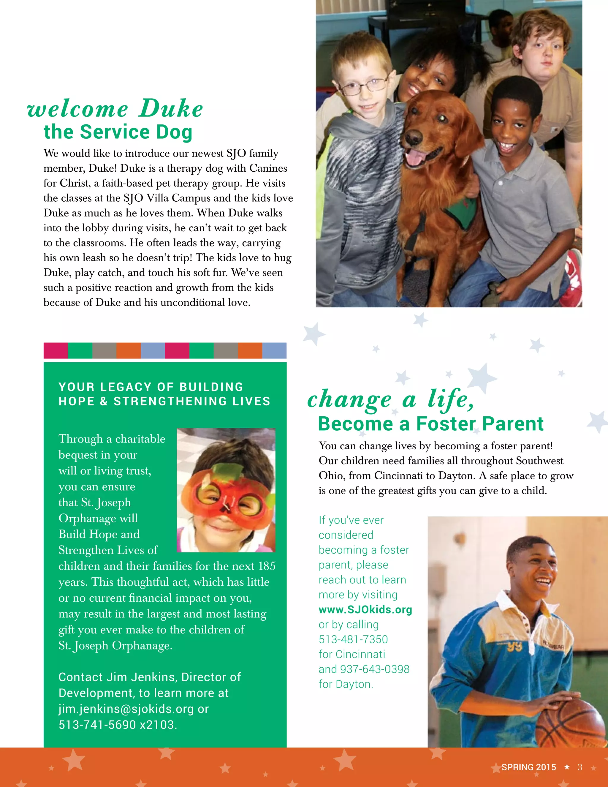 YOUR LEGACY OF BUILDING
HOPE & STRENGTHENING LIVES
Through a charitable
bequest in your
will or living trust,
you can ensure
that St. Joseph
Orphanage will
Build Hope and
Strengthen Lives of
children and their families for the next 185
years. This thoughtful act, which has little
or no current financial impact on you,
may result in the largest and most lasting
gift you ever make to the children of
St. Joseph Orphanage.
Contact Jim Jenkins, Director of
Development, to learn more at
jim.jenkins@sjokids.org or
513-741-5690 x2103.
You can change lives by becoming a foster parent!
Our children need families all throughout Southwest
Ohio, from Cincinnati to Dayton. A safe place to grow
is one of the greatest gifts you can give to a child.
If you’ve ever
considered
becoming a foster
parent, please
reach out to learn
more by visiting
www.SJOkids.org
or by calling
513-481-7350
for Cincinnati
and 937-643-0398
for Dayton.
We would like to introduce our newest SJO family
member, Duke! Duke is a therapy dog with Canines
for Christ, a faith-based pet therapy group. He visits
the classes at the SJO Villa Campus and the kids love
Duke as much as he loves them. When Duke walks
into the lobby during visits, he can’t wait to get back
to the classrooms. He often leads the way, carrying
his own leash so he doesn’t trip! The kids love to hug
Duke, play catch, and touch his soft fur. We’ve seen
such a positive reaction and growth from the kids
because of Duke and his unconditional love.
welcome Duke
change a life,
SPRING 2015 « 3
the Service Dog
Become a Foster Parent
 