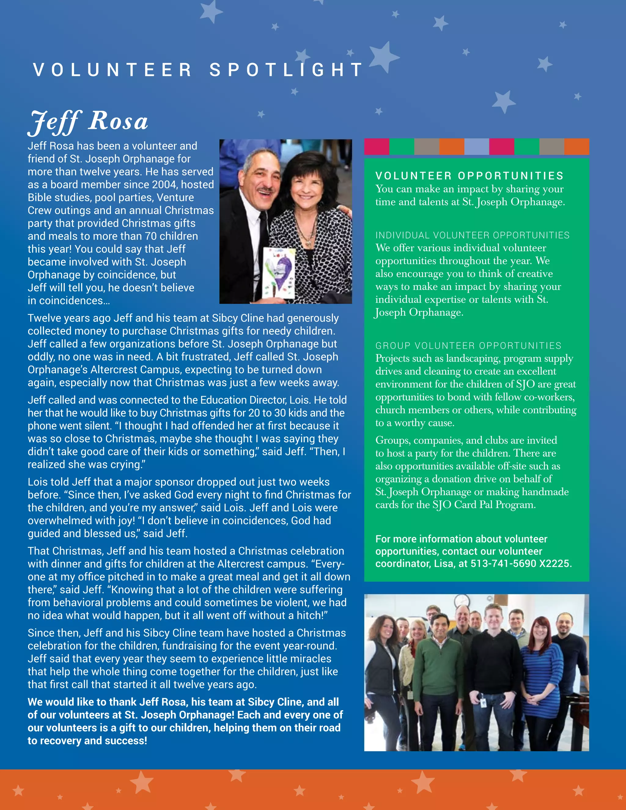 Jeff Rosa has been a volunteer and
friend of St. Joseph Orphanage for
more than twelve years. He has served
as a board member since 2004, hosted
Bible studies, pool parties, Venture
Crew outings and an annual Christmas
party that provided Christmas gifts
and meals to more than 70 children
this year! You could say that Jeff
became involved with St. Joseph
Orphanage by coincidence, but
Jeff will tell you, he doesn’t believe
in coincidences…
Twelve years ago Jeff and his team at Sibcy Cline had generously
collected money to purchase Christmas gifts for needy children.
Jeff called a few organizations before St. Joseph Orphanage but
oddly, no one was in need. A bit frustrated, Jeff called St. Joseph
Orphanage’s Altercrest Campus, expecting to be turned down
again, especially now that Christmas was just a few weeks away.
Jeff called and was connected to the Education Director, Lois. He told
her that he would like to buy Christmas gifts for 20 to 30 kids and the
phone went silent. “I thought I had offended her at first because it
was so close to Christmas, maybe she thought I was saying they
didn’t take good care of their kids or something,” said Jeff. “Then, I
realized she was crying.”
Lois told Jeff that a major sponsor dropped out just two weeks
before. “Since then, I’ve asked God every night to find Christmas for
the children, and you’re my answer,” said Lois. Jeff and Lois were
overwhelmed with joy! “I don’t believe in coincidences, God had
guided and blessed us,” said Jeff.
That Christmas, Jeff and his team hosted a Christmas celebration
with dinner and gifts for children at the Altercrest campus. “Every-
one at my office pitched in to make a great meal and get it all down
there,” said Jeff. “Knowing that a lot of the children were suffering
from behavioral problems and could sometimes be violent, we had
no idea what would happen, but it all went off without a hitch!”
Since then, Jeff and his Sibcy Cline team have hosted a Christmas
celebration for the children, fundraising for the event year-round.
Jeff said that every year they seem to experience little miracles
that help the whole thing come together for the children, just like
that first call that started it all twelve years ago.
We would like to thank Jeff Rosa, his team at Sibcy Cline, and all
of our volunteers at St. Joseph Orphanage! Each and every one of
our volunteers is a gift to our children, helping them on their road
to recovery and success!
V O L U N T E E R S P O T L I G H T
Jeff Rosa
V O L U N T E E R S P O T L I G H T
V O L U N T E E R O P P O R T U N I T I E S
You can make an impact by sharing your
time and talents at St. Joseph Orphanage.
INDIVIDUAL VOLUNTEER OPPORTUNITIES
We offer various individual volunteer
opportunities throughout the year. We
also encourage you to think of creative
ways to make an impact by sharing your
individual expertise or talents with St.
Joseph Orphanage.
GROUP VOLUNTEER OPPORTUNITIES
Projects such as landscaping, program supply
drives and cleaning to create an excellent
environment for the children of SJO are great
opportunities to bond with fellow co-workers,
church members or others, while contributing
to a worthy cause.
Groups, companies, and clubs are invited
to host a party for the children. There are
also opportunities available off-site such as
organizing a donation drive on behalf of
St. Joseph Orphanage or making handmade
cards for the SJO Card Pal Program.
For more information about volunteer
opportunities, contact our volunteer
coordinator, Lisa, at 513-741-5690 X2225.
 