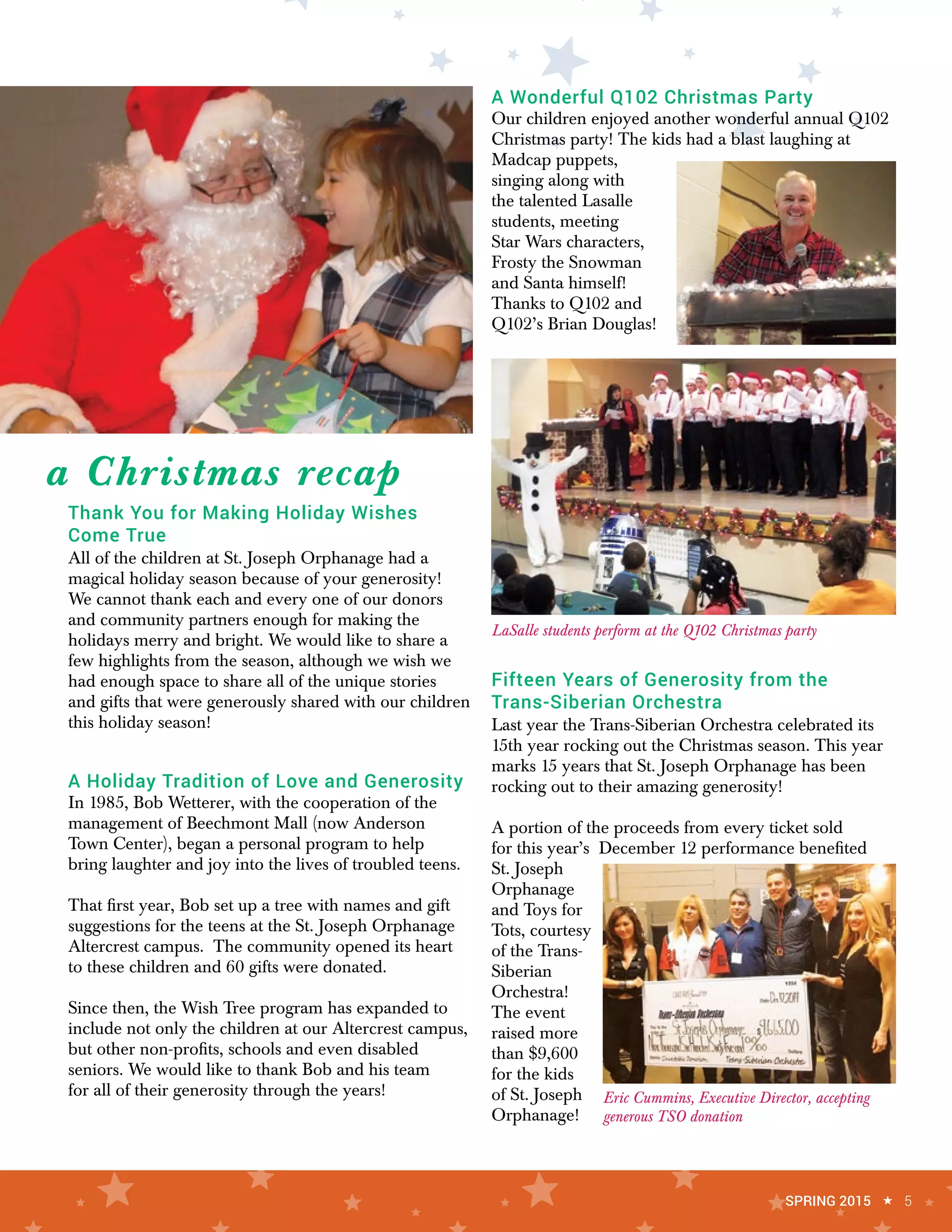 Thank You for Making Holiday Wishes
Come True
All of the children at St. Joseph Orphanage had a
magical holiday season because of your generosity!
We cannot thank each and every one of our donors
and community partners enough for making the
holidays merry and bright. We would like to share a
few highlights from the season, although we wish we
had enough space to share all of the unique stories
and gifts that were generously shared with our children
this holiday season!
A Holiday Tradition of Love and Generosity
In 1985, Bob Wetterer, with the cooperation of the
management of Beechmont Mall (now Anderson
Town Center), began a personal program to help
bring laughter and joy into the lives of troubled teens.
That first year, Bob set up a tree with names and gift
suggestions for the teens at the St. Joseph Orphanage
Altercrest campus. The community opened its heart
to these children and 60 gifts were donated.
Since then, the Wish Tree program has expanded to
include not only the children at our Altercrest campus,
but other non-profits, schools and even disabled
seniors. We would like to thank Bob and his team
for all of their generosity through the years!
A Wonderful Q102 Christmas Party
Our children enjoyed another wonderful annual Q102
Christmas party! The kids had a blast laughing at
Madcap puppets,
singing along with
the talented Lasalle
students, meeting
Star Wars characters,
Frosty the Snowman
and Santa himself!
Thanks to Q102 and
Q102’s Brian Douglas!
Fifteen Years of Generosity from the
Trans-Siberian Orchestra
Last year the Trans-Siberian Orchestra celebrated its
15th year rocking out the Christmas season. This year
marks 15 years that St. Joseph Orphanage has been
rocking out to their amazing generosity!
A portion of the proceeds from every ticket sold
for this year’s December 12 performance benefited
St. Joseph
Orphanage
and Toys for
Tots, courtesy
of the Trans-
Siberian
Orchestra!
The event
raised more
than $9,600
for the kids
of St. Joseph
Orphanage!
a Christmas recap
LaSalle students perform at the Q102 Christmas party
Eric Cummins, Executive Director, accepting
generous TSO donation
SPRING 2015 « 5
 