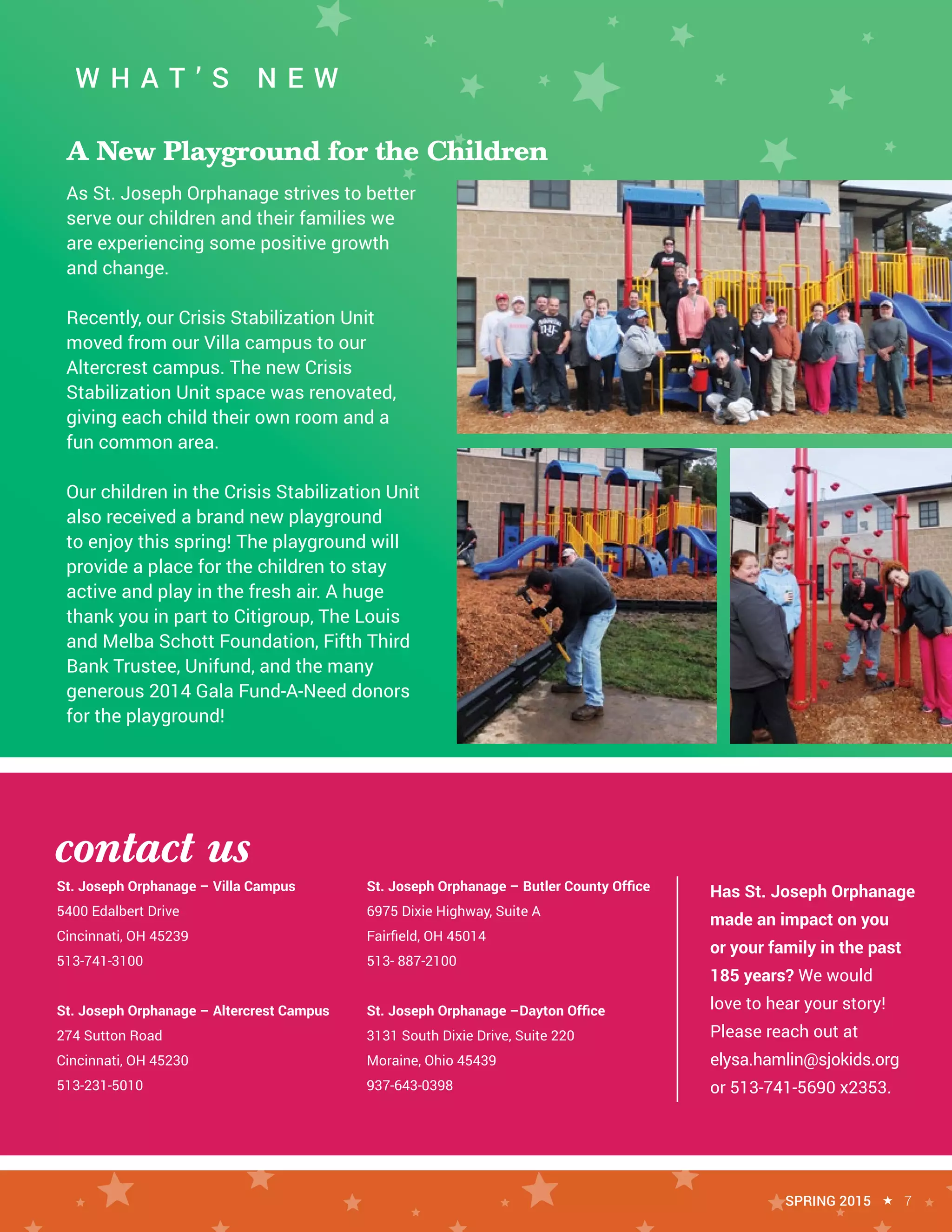 contact us
St. Joseph Orphanage – Villa Campus
5400 Edalbert Drive
Cincinnati, OH 45239
513-741-3100
St. Joseph Orphanage – Altercrest Campus
274 Sutton Road
Cincinnati, OH 45230
513-231-5010
St. Joseph Orphanage – Butler County Office
6975 Dixie Highway, Suite A
Fairfield, OH 45014
513- 887-2100
St. Joseph Orphanage –Dayton Office
3131 South Dixie Drive, Suite 220
Moraine, Ohio 45439
937-643-0398
W H A T ’ S N E W
As St. Joseph Orphanage strives to better
serve our children and their families we
are experiencing some positive growth
and change.
Recently, our Crisis Stabilization Unit
moved from our Villa campus to our
Altercrest campus. The new Crisis
Stabilization Unit space was renovated,
giving each child their own room and a
fun common area.
Our children in the Crisis Stabilization Unit
also received a brand new playground
to enjoy this spring! The playground will
provide a place for the children to stay
active and play in the fresh air. A huge
thank you in part to Citigroup, The Louis
and Melba Schott Foundation, Fifth Third
Bank Trustee, Unifund, and the many
generous 2014 Gala Fund-A-Need donors
for the playground!
SPRING 2015 « 7
A New Playground for the Children
Has St. Joseph Orphanage
made an impact on you
or your family in the past
185 years? We would
love to hear your story!
Please reach out at
elysa.hamlin@sjokids.org
or 513-741-5690 x2353.
 