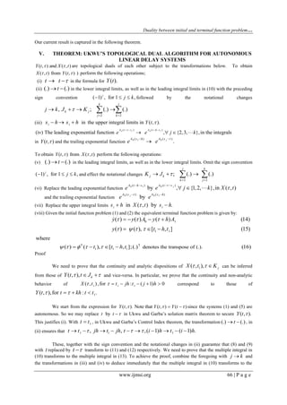 Duality between initial and terminal function problem…
www.ijmsi.org 66 | P a g e
Our current result is captured in the following theorem.
V. THEOREM: UKWU’S TOPOLOGICAL DUAL ALGORITHM FOR AUTONOMOUS
LINEAR DELAY SYSTEMS
( , ) and ( , )Y t X t  are topological duals of each other subject to the transformations below. To obtain
( , ) from ( , ) )X t Y t  perform the following operations;
(i) t t   in the formula for ( ).Y t
(ii) (.) (.)t  in the lower integral limits, as well as in the leading integral limits in (10) with the preceding
sign convention ( 1) , for 1 ,j
j k   followed by the notational changes
2 2
, ; (.) (.)
jk
k j
j k
j k J K
 
    
(iii) in the upper integral limits in ( , ).i i Y ts h s h   
0 0 1( ) ( )
(iv) The leading exponential function , {2,3, },in the integralsjA t s A t h s
e e j k
   
   
in ( , )Y t  and the trailing exponential function 0 1 0( ) ( )
.jA s h A s
e e
 

To obtain ( , ) from ( , )Y t X t  perform the following operations:
(v) (.) (.)t  in the leading integral limits, as well as in the lower integral limits. Omit the sign convention
( 1) , for 1 ,j
j k   and effect the notational changes
2 2
; (.) (.)
j k
j k
k j
K J 
 
   
(vi) Replace the leading exponential function 0 1 0( ) ( )
by , {1,2, },in ( , )jA t h s A t s
e e j k X t


   
  
and the trailing exponential function 0 0 1( ) ( )
byjA s A s h
e e
 
(vii) Replace the upper integral limits in ( , ) by .i is h X t s h 
(viii) Given the initial function problem (1) and (2) the equivalent terminal function problem is given by:
0 1
1 1
( ) ( ) ( ) (14)
( ) ( ), [ , ] (15)
y y A y h A
y t h t
  
   
   
  

T T
1 1 1 denotes the transpose of (.).
where
( ) ( ), [ , ];(.) (16)t t h t       
Proof
We need to prove that the continuity and analytic dispositions of 1( , ), jX t K   can be inferred
from those of ( , ), kY t t J   and vice-versa. In particular, we prove that the continuity and non-analytic
behavior of 1 1 1
( , ),for : ( 1) 0X t t jh t j h       correspond to those of
1( , ),for : .Y t t kh t t   
We start from the expression for ( , ). Note that ( , ) ( )Y t Y t Y t    since the systems (1) and (5) are
autonomous. So we may replace byt t  in Ukwu and Garba’s solution matrix theorem to secure ( , ).Y t 
This justifies (i). With 1t t , in Ukwu and Garba’s Control Index theorem, the transformation (.) (.)t  , in
(ii) ensures that 1 1 1, , ,( 1) ( 1) .t t jh t jh t i h t i h           
These, together with the sign convention and the notational changes in (ii) guarantee that (8) and (9)
with t replaced by t  transform to (11) and (12) respectively. We need to prove that the multiple integral in
(10) transforms to the multiple integral in (13). To achieve the proof, combine the foregoing with j k and
the transformations in (iii) and (iv) to deduce immediately that the multiple integral in (10) transforms to the
 