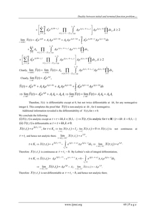 Duality between initial and terminal function problem…
www.ijmsi.org 69 | P a g e
 
0 0 1 0 1
( ) ( ) ( )2
0 1 1
2 , 1, ,2 1( 1)
, 2
i
j i i
s hkh jk
A kh s A s h s A s h
j i j jjh i h
A e Ae Ae ds k



   
   
 
  
  
   
 
0 0 0 0 0
0 1 0 1
[ 1] [ 1] ( ) ( )2 2
0 1 0 0 1 0 1
( )
1
( ) ( )
0 1 1
2 , 1, ,2 1( 1)
lim ( )
i
i i
kh
A kh A k h A k h A kh s A s h
t kh
h
s h jk
A s h s A s h
j i j j i h
Y t A e A A e A Ae A e Ae ds
A Ae Ae ds



   


  
   
   


  

 
0 0 1 0 1
1
( ) ( ) ( )2
0 1 1
2 , 1, ,2 1( 1)
, 2
i
j i i
s hkh jk
A kh s A s h s A s h
j i j jjh i h
A e Ae Ae ds k



   
   
 
  
  
   
 
0 1 0 1( ) ( )
0 1 1
( ) ( )
, 1, ,2 1( 1)
Clearly, lim ( ) lim ( )
i
i i
s h k
A s h s A s h
t kh t kh
i k k i h
Y t Y t A Ae Ae ds


 

  
 
  
   
 
02
0Clearly, lim ( ) ,A h
t h
Y t A e


0 0 0 0 0( ) ( ) ( ) ( )2 2
0 1 0 0 1 0 1( )
t
A t A t h A t h A t s A s h
h
Y t A e A A e A Ae A e Ae ds   
    
02
0 1 0 0 1 1 0 0 1lim ( ) lim ( ) lim ( )A h
t h t h t h
Y t A e A A A A Y t Y t A A A A  
  
        
Therefore, ( )Y t is differentiable except at 0, but not twice differentiable at kh, for any nonnegative
integer k. This completes the proof that ( )Y t is non-analytic at kh , for k nonnegative.
Additional information revealed is the differentiability of ( ),for 0.Y t t 
We conclude the following:
( , )(i)Y t  is analytic except at , {0,1, } is analytic for { : 0,1, }( , )t kh k kh kY t t       R
(ii) ( , )Y t  is differentiable at , 0.t kh k  
0
1 1
1 1 1
0 1
1
( )
lim limfor ;, ( , ) ( , ) 0 ( , )( , ) n
t t
A t
K X t I X t X tX t e
 

     
 

    is not continuous at
1t  and hence not analytic there. 0
1
1
( )
lim ( , ) ,
A h
t h
X t e


 

1 01 1
1
1 1
0 1 0 0
1
( )
( ) ( ) ( )
1 1 1lim( , ) ( , )h A h
t h
A t A t s A s
t h
AK X t e e e ds X t e



    

 


    .
Therefore 1( , )X t is continuous at 1 .t h   By Leibniz’s rule of integral differentiation,
0 1 1
0
1
1 1
1
( )
1 0 1 1 0
0 1 1 0
( )
0 1 0 0
1
0
( )
( ) ( ) ( )
1 1
1
0
; lim ( , ) .lim
( , )
( , )
A t h h
A hh
t ht h
A t A t s A s
t h
A
e A A A
A X t A e
A
A
K X t e e e ds
eX t
 




 
 
  

 
  




  
  
 




Therefore 1( , )X t is not differentiable at 1 ,t h   and hence not analytic there.
 