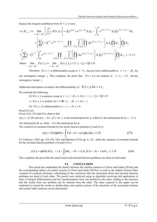 Duality between initial and terminal function problem…
www.ijmsi.org 71 | P a g e
because the integral contribution from k j is zero.
 
 
 
1
0 1 1 0 1 10 0
0 1 1 0 1
1
1 1
2
( ) ( )[ 1]2 2
1 1 0 1 0 1 0 12
1 1
1 ( ) ( )
1 1 0
2 1, 1, ,2 ( 1)
lim ( , )
1
i
q q
k
t jh
A t h s A s jh tA jh A j h
j
s hj k
j A t h s A s h s
k q
t jh t h
i k k i h
ds
K X t A e e A A e A A e ds
e Ae A A 


 





   

 
    
 
  
  
 
      
  
   
   


  
 
 
1
0 1 1 0 10 1
1
1
1
1 1
2 ( ) ( )( ) 2
1 1 0
2 1, 1, ,2 ( 1)
, 1 21
i
kq q
k
k
t jh s hj k
j A t h s A s jh tA s h s
k qi k kt kh i h
ds
ds je Ae A A e







  
     
   
 
  
    
   

   
   1 1
1 1 1
Hence lim ( , ) lim ( , ), 2: [ 1] 0.
t jh t jh
X t X t j t j h
 
  
   
    
1
Therefore, ( , )X t is differentiable except at 1t  , but not twice differentiable at 1t jh   , for
any nonnegative integer j. This completes the proof that 1
( , )X t is not analytic at 1
t j h   , for any
nonnegative integer j.
Additional information revealed is the differentiability of 1 1( , ),for .X t t  
We conclude the following:
1
( , )(i) tX  is analytic except at 1 1
, {0,1, }: [ 1] 0t j tjh j h     
1 1
is analytic for { : 0,1, }( , )X t jt jh   R
1
(ii) ( , )X t is differentiable at 1
, 0.t jh j   
Proof of (viii)
Given (14), (15) and (16), observe that
T T
1 1 1 1
( ) (0) and ( ) ( ); is the terminal point for , while 0 is the initial point for ; is
the initial point for , while is the initial point for .
t t h h t t h
h
     
 
    

The variation of constants formula for the initial function problem (1) and (2) is:
0
1( ) ( ) (0) ( ) ( ) , 0 (17)
h
x t Y t Y t h s A s ds t 

    
Cf. Chukwu ( 1992, pp. 125-126, 345) and Manitius (1978, pp. 6, 12) , while the variation of constants formula
for the terminal function problem (14) and (15) is:
1
1 1 1( ) (0) ( ) ( ) ( ) , 0 (18)
t
y X t t h s A X s h d

             
This completes the proof that the stated initial and terminal function problems are duals of each other.
VI. CONCLUSION
This article has established the duality between the solution matrices in Ukwu and Garba [2014a] and
the corresponding indices of control systems in Ukwu and Garba [2014c], as well as the duality between their
variation of constants formulas, culminating in the conclusion that the associated initial and terminal function
problems are duals of each other. The proofs were achieved using an algorithm involving deft application of
rules of integral differentiation and key transformations from one problem to the other, leading to the assertion
that the results from one problem can be realized from the other. The ideas exposed in this paper can be
exploited to extend the results to double-delay and neutral systems if the structures of the associated solution
and control index matrices can be determined.
 