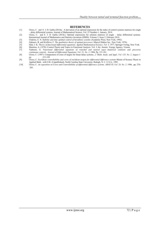 Duality between initial and terminal function problem…
www.ijmsi.org 72 | P a g e
REFERENCES
[1] Ukwu, C. and E. J. D. Garba (2014a). A derivation of an optimal expression for the index of control systems matrices for single
– delay differential systems. Journal of Mathematical Science, Vol. 25 Number-1, January, 2014.
[2] Ukwu, C. and E. J. D. Garba (2014c). Optimal expressions for solution matrices of single – delay differential systems.
International Journal of Mathematics and Statistics Invention (IJMSI), Volume 2, Issue 2, February 2014.
[3] Chukwu, E. N. Stability and time-optimal control of hereditary systems (Academic Press, New York, 1992).
[4] Gabasov, R. and Kirillova, F. The qualitative theory of optimal processes ( Marcel Dekker Inc., New York, 1976).
[5] Hale, J. K. Theory of functional differential equations. Applied Mathematical Science, Vol. 3, 1977, Springer-Verlag, New York.
[6] Manitius, A. (1978). Control Theory and Topics in Functional Analysis. Vol. 3, Int. Atomic Energy Agency, Vienna.
[7] Tadmore, G. Functional differential equations of retarded and neutral types: Analytical solutions and piecewise
continuous controls, Journal of Differential Equations, Vol. 51, No. 2, 1984, Pp. 151-181.
[8] Ukwu, C. (1987). Compactness of cores of targets for linear delay systems., J. Math. Analy. and Appl., Vol. 125, No. 2, August 1.
pp. 323-330.
[9] Ukwu, C. Euclidean controllability and cores of euclidean targets for differential difference systems Master of Science Thesis in
Applied Math. with O.R. (Unpublished), North Carolina State University, Raleigh, N. C. U.S.A., 1992.
[10] Ukwu, C. An exposition on Cores and Controllability of differential difference systems, ABACUS, Vol. 24, No. 2, 1996, pp. 276-
285.
 