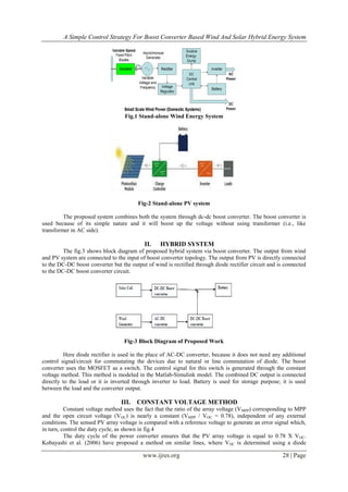A Simple Control Strategy For Boost Converter Based Wind And Solar Hybrid Energy System
www.ijres.org 28 | Page
Fig.1 Stand-alone Wind Energy System
Fig-2 Stand-alone PV system
The proposed system combines both the system through dc-dc boost converter. The boost converter is
used because of its simple nature and it will boost up the voltage without using transformer (i.e., like
transformer in AC side).
II. HYBRID SYSTEM
The fig.3 shows block diagram of proposed hybrid system via boost converter. The output from wind
and PV system are connected to the input of boost converter topology. The output from PV is directly connected
to the DC-DC boost converter but the output of wind is rectified through diode rectifier circuit and is connected
to the DC-DC boost converter circuit.
Fig-3 Block Diagram of Proposed Work
Here diode rectifier is used in the place of AC-DC converter, because it does not need any additional
control signal/circuit for commutating the devices due to natural or line commutation of diode. The boost
converter uses the MOSFET as a switch. The control signal for this switch is generated through the constant
voltage method. This method is modeled in the Matlab-Simulink model. The combined DC output is connected
directly to the load or it is inverted through inverter to load. Battery is used for storage purpose; it is used
between the load and the converter output.
III. CONSTANT VOLTAGE METHOD
Constant voltage method uses the fact that the ratio of the array voltage (VMPP) corresponding to MPP
and the open circuit voltage (VOC) is nearly a constant (VMPP / VOC = 0.78), independent of any external
conditions. The sensed PV array voltage is compared with a reference voltage to generate an error signal which,
in turn, control the duty cycle, as shown in fig.4
The duty cycle of the power converter ensures that the PV array voltage is equal to 0.78 X VOC.
Kobayashi et al. (2006) have proposed a method on similar lines, where VOC is determined using a diode
 