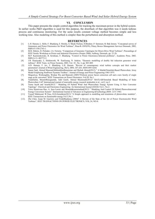 A Simple Control Strategy For Boost Converter Based Wind And Solar Hybrid Energy System
www.ijres.org 33 | Page
VI. CONCLUSION
This paper presents the simple control algorithm for tracking the maximum power in the hybrid system.
In earlier works P&O algorithm is used for this purpose, the drawback of that algorithm was it needs tedious
process and continuous monitoring. For the same results constant voltage method becomes simple and less
working time. Also modeling of this method is simpler than the perturbation and absorption method.
REFERENCES
[1] L.H. Hansen, L. Helle, F. Blaabjerg, E. Ritchie, S. Munk-Nielsen, H.Bindner, P. Sørensen, B. Bak-Jensen. ”Conceptual survey of
Generators and Power Electronics for Wind Turbines”, Risø-R-1205(EN), Pitney Bowes Management Services Denmark, 2002,
ISBN 87-550-2743-1.
[2] M.R. Dubois, H. Polinder, J.A. Ferreira. “Comparison of Generator Topologies for Direct-Drive Wind Turbines”, Proceedings of
IEEE Nordic Workshop on Power and Industrial Electronics (Norpie 2000), Aalborg, Denmark, pp. 22-26.
[3] M.P. Kazmierkowski, R. Krishnan, F. Blaabjerg. “Control in Power Electronics-Selected problems”, Academic Press, 2002.
ISBN 0-12- 402772-5.
[4] J.B. Ekanayake, L. Holdsworth, W. XueGuang, N. Jenkins. “Dynamic modelling of doubly fed induction generator wind
turbines”, IEEE Trans. on Power Systems, 2003, Vol. 18 , No. 2, pp. 803-809.
[5] A.D. Hansen, F. Iov, F. Blaabjerg, L.H. Hansen. ”Review of contemporary wind turbine concepts and their market
penetration”,Journal of Wind Engineering, 28(3), 2004, 247-263, ISSN1095-4244.
[6]. Samer Said, Ahmed Massoud,MohieddineBenammar and Shehab Ahmed(2012) ” A Matlab/Simulink-Based Photovoltaic Array
Model Employing SimPower Systems Toolbox”, Journal of Energy and Power Engineering-1965-1975.
[7]. ShiguoLuo, WeihongQiu, Wenkai Wu and Batarseh (2005)”Flyboost power factor correction cell and a new family of single
stage ac/dc converters”,IEEE Transactions on Power Electronics, Vol.20, No.1.
[8]. TarakSalmi, MounirBouzguenda, Adel Gastli, Ahmed Masmoudi(2012)” MATLAB/Simulink Based Modelling of Solar
Photovoltaic Cell”,International journal of renewable energy research taraksalmi et al., vol.2, no.2.
[9]. Teena Jacob and ArunS(2012) ” Modeling Of Hybrid Wind And Photovoltaic Energy System Using A New Converter
Topology”. Electrical and Electronics Engineering: An International Journal (EEEIJ) Vol.1, No.2.
[10]. Yerra Sreenivasa Rao, A. Jaya Laxmi and MostafaKazeminehad(2012) ” Modeling And Control Of Hybrid Photovoltaicwind
Energy Conversion System”, International Journal of Advances in Engineering &Technology,ISSN: 2231-1963.
[11]. Yousef Mahmoud, W.Xiao, H.H.Zeineldein(2012) ”A Simple approach to modelling and simulation of photovoltaic modules”,
IEEE Transactions on Sustainable-energy,Vol.3,No.1.
[12]. Zhe Chen, Josep M. Guerrero and FredeBlaabjerg (2004)” A Review of the State of the Art of Power Electronicsfor Wind
Turbines”, IEEE TRANSACTIONS ON POWER ELECTRONICS, VOL.24, NO-8.
 