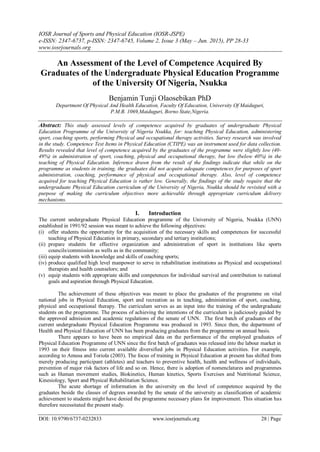 IOSR Journal of Sports and Physical Education (IOSR-JSPE)
e-ISSN: 2347-6737, p-ISSN: 2347-6745, Volume 2, Issue 3 (May – Jun. 2015), PP 28-33
www.iosrjournals.org
DOI: 10.9790/6737-0232833 www.iosrjournals.org 28 | Page
An Assessment of the Level of Competence Acquired By
Graduates of the Undergraduate Physical Education Programme
of the University Of Nigeria, Nsukka
Benjamin Tunji Olaosebikan PhD
Department Of Physical And Health Education, Faculty Of Education, University Of Maiduguri,
P.M.B. 1069,Maiduguri, Borno State,Nigeria.
Abstract: This study assessed levels of competence acquired by graduates of undergraduate Physical
Education Programme of the University of Nigeria Nsukka, for: teaching Physical Education, administering
sport, coaching sports, performing Physical and occupational therapy activities. Survey research was involved
in the study. Competence Test Items in Physical Education (CTIPE) was an instrument used for data collection.
Results revealed that level of competence acquired by the graduates of the programme were slightly low (40-
49%) in administration of sport, coaching, physical and occupational therapy, but low (below 40%) in the
teaching of Physical Education. Inference drawn from the result of the findings indicate that while on the
programme as students in training, the graduates did not acquire adequate competences for purposes of sport
administration, coaching, performance of physical and occupational therapy. Also, level of competence
acquired for teaching Physical Education is rather low. Generally, the findings of the study require that the
undergraduate Physical Education curriculum of the University of Nigeria, Nsukka should be revisited with a
purpose of making the curriculum objectives more achievable through appropriate curriculum delivery
mechanisms.
I. Introduction
The current undergraduate Physical Education programme of the University of Nigeria, Nsukka (UNN)
established in 1991/92 session was meant to achieve the following objectives:
(i) offer students the opportunity for the acquisition of the necessary skills and competences for successful
teaching of Physical Education in primary, secondary and tertiary institutions;
(ii) prepare students for effective organization and administration of sport in institutions like sports
councils/commission as wells as in the community;
(iii) equip students with knowledge and skills of coaching sports;
(iv) produce qualified high level manpower to serve in rehabilitation institutions as Physical and occupational
therapists and health counselors; and
(v) equip students with appropriate skills and competences for individual survival and contribution to national
goals and aspiration through Physical Education.
The achievement of these objectives was meant to place the graduates of the programme on vital
national jobs in Physical Education, sport and recreation as in teaching, administration of sport, coaching,
physical and occupational therapy. The curriculum serves as an input into the training of the undergraduate
students on the programme. The process of achieving the intentions of the curriculum is judiciously guided by
the approved admission and academic regulations of the senate of UNN. The first batch of graduates of the
current undergraduate Physical Education Programme was produced in 1993. Since then, the department of
Health and Physical Education of UNN has been producing graduates from the programme on annual basis.
There appears to have been no empirical data on the performance of the employed graduates of
Physical Education Programme of UNN since the first batch of graduates was released into the labour market in
1993 on their fitness into current available diversified jobs in Physical Education activities. For example,
according to Amusa and Toriola (2003). The focus of training in Physical Education at present has shifted from
merely producing participant (athletes) and teachers to preventive health, health and wellness of individuals,
prevention of major risk factors of life and so on. Hence, there is adoption of nomenclatures and programmes
such as Human movement studies, Biokinetics, Human kinetics, Sports Exercises and Nutritional Science,
Kinesiology, Sport and Physical Rehabilitation Science.
The acute shortage of information in the university on the level of competence acquired by the
graduates beside the classes of degrees awarded by the senate of the university as classification of academic
achievement to students might have denied the programme necessary plans for improvement. This situation has
therefore necessitated the present study.
 