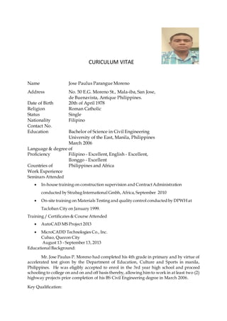 CURICULUM VITAE
Name Jose Paulus Parangue Moreno
Address No. 50 E.G. Moreno St., Mala-iba, San Jose,
de Buenavista, Antique Philippines.
Date of Birth 20th of April 1978
Religion Roman Catholic
Status Single
Nationality Filipino
Contact No.
Education Bachelor of Science in Civil Engineering
University of the East, Manila, Philippines
March 2006
Language & degree of
Proficiency Filipino - Excellent, English - Excellent,
Ilonggo - Excellent
Countries of Philippines and Africa
Work Experience
Seminars Attended
 In-house training on construction supervision and ContractAdministration
conducted by Strabag International Gmbh, Africa, September 2010
 On-site training on Materials Testing and quality control conducted by DPWH at
Tacloban City on January 1999.
Training / Certificates & Course Attended
 AutoCAD MS Project 2013
 MicroCADD Technologies Co., Inc.
Cubao, Quezon City
August 13 - September 13, 2013
Educational Background:
Mr. Jose Paulus P. Moreno had completed his 4th grade in primary and by virtue of
accelerated test given by the Department of Education, Culture and Sports in manila,
Philippines. He was eligibly accepted to enrol in the 3rd year high school and proceed
schooling to college on and on and off basis thereby, allowing him to work in at least two (2)
highway projects prior completion of his BS Civil Engineering degree in March 2006.
Key Qualification:
 