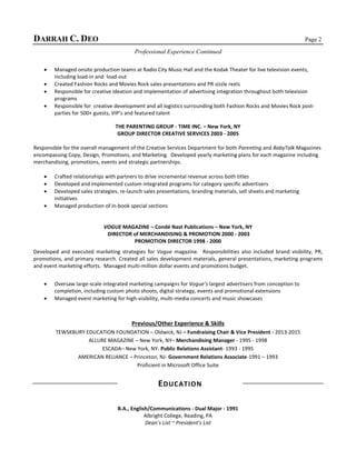 DARRAH C. DEO Page 2
Professional Experience Continued
 Managed onsite production teams at Radio City Music Hall and the Kodak Theater for live television events,
including load-in and load-out
 Created Fashion Rocks and Movies Rock sales presentations and PR sizzle reels
 Responsible for creative ideation and implementation of advertising integration throughout both television
programs
 Responsible for creative development and all logistics surrounding both Fashion Rocks and Movies Rock post-
parties for 500+ guests, VIP’s and featured talent
THE PARENTING GROUP - TIME INC. – New York, NY
GROUP DIRECTOR CREATIVE SERVICES 2003 - 2005
Responsible for the overall management of the Creative Services Department for both Parenting and BabyTalk Magazines
encompassing Copy, Design, Promotions, and Marketing. Developed yearly marketing plans for each magazine including
merchandising, promotions, events and strategic partnerships.
 Crafted relationships with partners to drive incremental revenue across both titles
 Developed and implemented custom integrated programs for category specific advertisers
 Developed sales strategies, re-launch sales presentations, branding materials, sell sheets and marketing
initiatives
 Managed production of in-book special sections
VOGUE MAGAZINE – Condé Nast Publications – New York, NY
DIRECTOR of MERCHANDISING & PROMOTION 2000 - 2003
PROMOTION DIRECTOR 1998 - 2000
Developed and executed marketing strategies for Vogue magazine. Responsibilities also included brand visibility, PR,
promotions, and primary research. Created all sales development materials, general presentations, marketing programs
and event marketing efforts. Managed multi-million dollar events and promotions budget.
 Oversaw large-scale integrated marketing campaigns for Vogue’s largest advertisers from conception to
completion, including custom photo shoots, digital strategy, events and promotional extensions
 Managed event marketing for high-visibility, multi-media concerts and music showcases
Previous/Other Experience & Skills
TEWSKBURY EDUCATION FOUNDATION – Oldwick, NJ – Fundraising Chair & Vice President - 2013-2015
ALLURE MAGAZINE – New York, NY– Merchandising Manager - 1995 - 1998
ESCADA– New York, NY- Public Relations Assistant- 1993 - 1995
AMERICAN RELIANCE – Princeton, NJ- Government Relations Associate-1991 – 1993
Proficient in Microsoft Office Suite
EDUCATION
B.A., English/Communications - Dual Major - 1991
Albright College, Reading, PA
Dean’s List ~ President’s List
 
