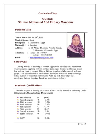 CurriculumVitae
Scientists
Shimaa Mohamed Abd El-Bary Mandour
Personal Data
Date of Birth: Jan. the 24th
, 1991
Marital Status: Single
Birth place : Alexandria, Egypt
Nationality : Egyptian
Address : 3 ST Ahmed El-Abany, Assafra Baharia,
El Montazah, Alexandria, Egypt.
Telephone : Home: - 03-5507037
Mobile: - 01113621813
Email : free2hgmandour@yahoo.com
Career Goal
Looking forward to becoming a scientist, application developer and independent
research scientist applying problem solving technologies to make a difference in our
field and our country, connect different biology branches to help mankind and save
people. I can be considered as a well-trained researcher which can be my advantage
to lead a group of researchers in the future. With my skill, knowledge and
experiences that can be gained I could do more than an ordinary.
Academic Qualifications
Bachelor degree in Faculty of science. (2008-2012), Alexandria University Grade
(Biochemistry/Biotechnology Department)
First semester B (3.09)
Second semester B - (2.74)
Third semester B+ (3.39)
Forth semester B- (2.67)
Fifth semester C (2.10)
Sixth semester B- (2.67)
Seventh semester B- (2.8)
Eighth semester B (3.15)
CGPA B- (2.84)
| P a g e 1
 