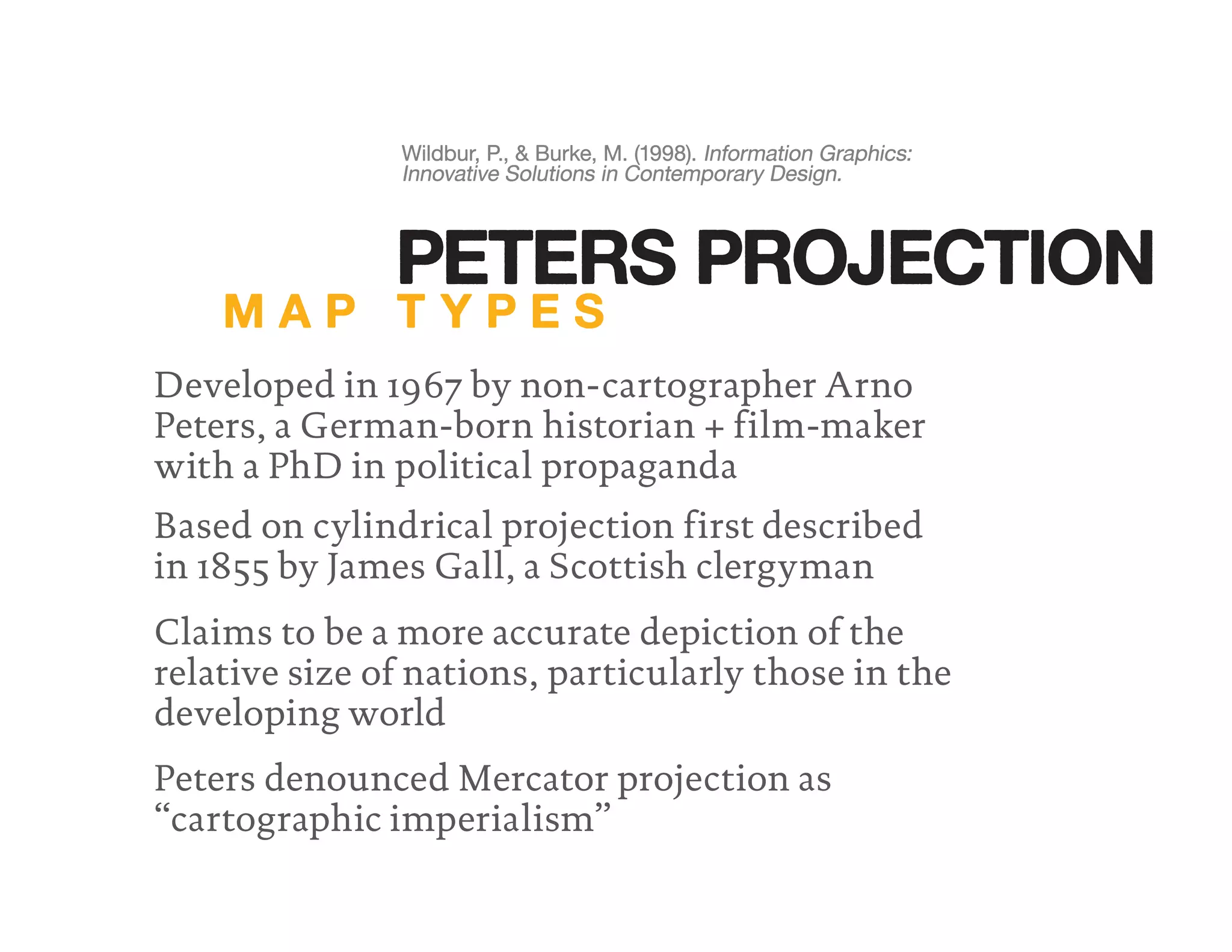 Developed in 1967 by non-cartographer Arno
Peters, a German-born historian + film-maker
with a PhD in political propaganda
Claims to be a more accurate depiction of the
relative size of nations, particularly those in the
developing world
Peters denounced Mercator projection as
“cartographic imperialism”
Wildbur, P., & Burke, M. (1998). Information Graphics:
Innovative Solutions in Contemporary Design.
Wildbur, P., & Burke, M. (1998).
Innovative Solutions in Contemporary Design.
Wildbur, P., & Burke, M. (1998). Information Graphics:
Innovative Solutions in Contemporary Design.
Information Graphics:
Based on cylindrical projection first described
in 1855 by James Gall, a Scottish clergyman
M A P T Y P E S
PETERS PROJECTION
 