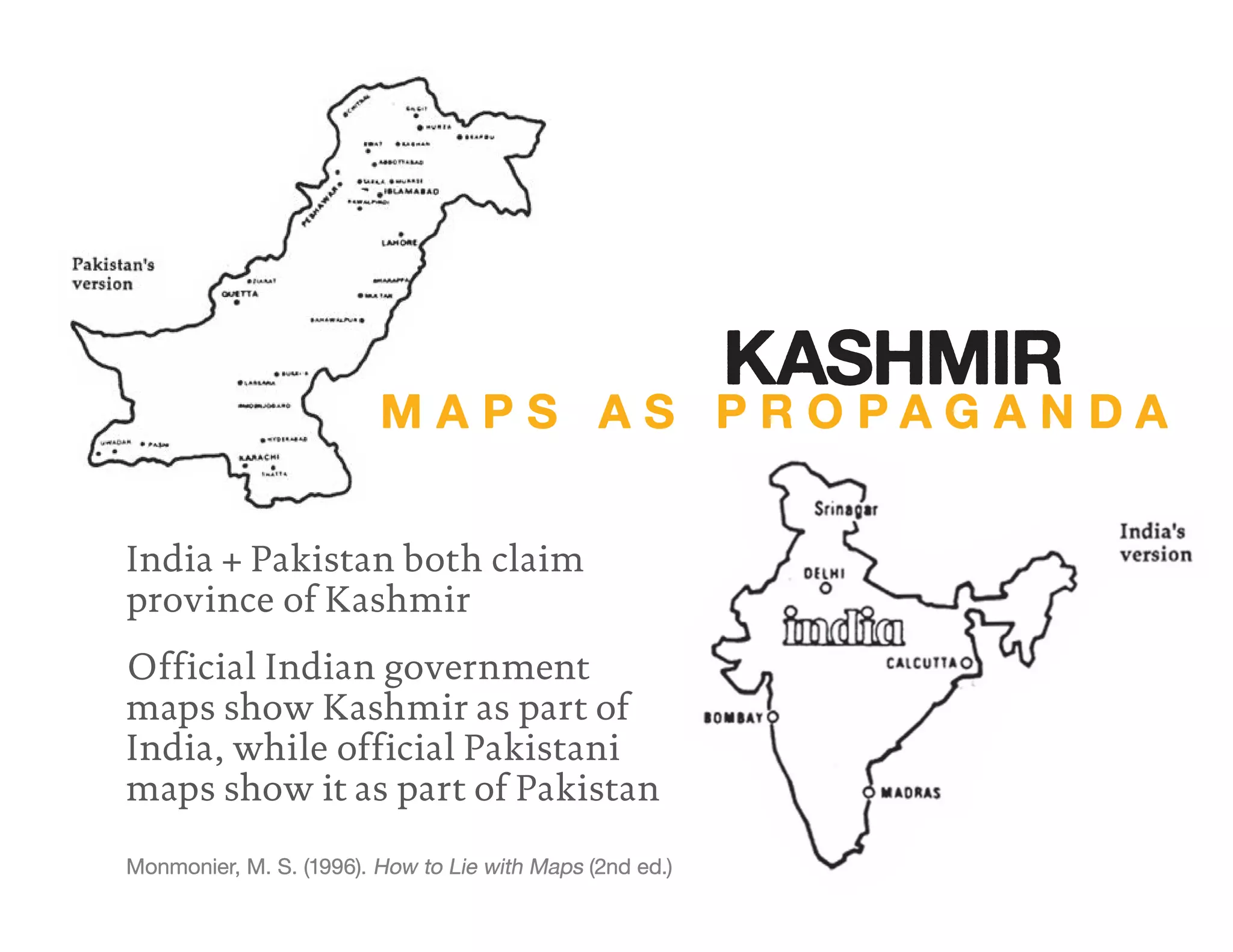 India + Pakistan both claim
province of Kashmir
Official Indian government
maps show Kashmir as part of
India, while official Pakistani
maps show it as part of Pakistan
Monmonier, M. S. (1996). How to Lie with Maps (2nd ed.)
M A P S A S P R O P A G A N D A
KASHMIR
 