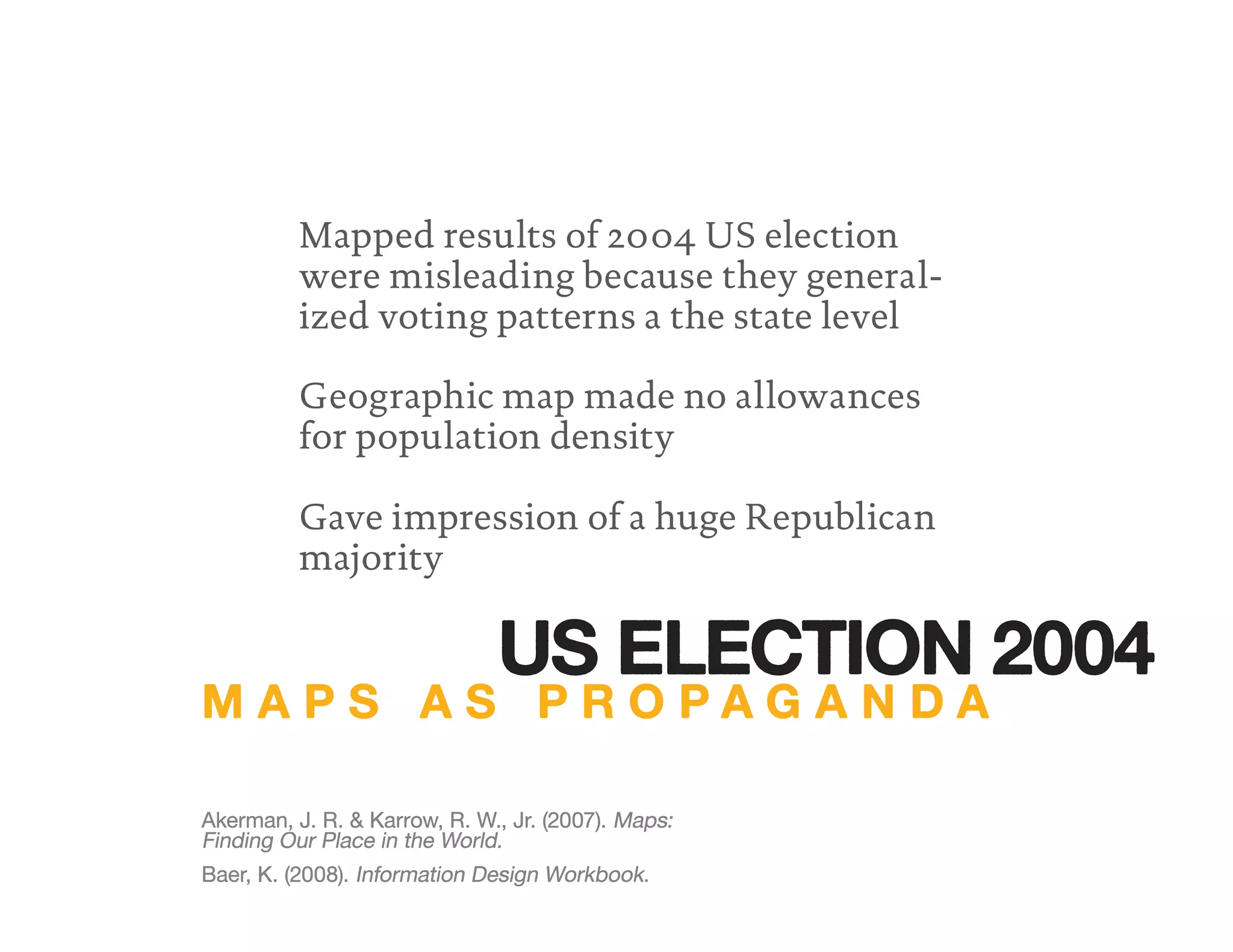 Mapped results of 2004 US election
were misleading because they general-
ized voting patterns a the state level
Gave impression of a huge Republican
majority
Geographic map made no allowances
for population density
Baer, K. (2008). Information Design Workbook.
Akerman, J. R. & Karrow, R. W., Jr. (2007). Maps:
Finding Our Place in the World.
Akerman, J. R. & Karrow, R. W., Jr. (2007).
Finding Our Place in the World.
Akerman, J. R. & Karrow, R. W., Jr. (2007).
M A P S A S P R O P A G A N D A
US ELECTION 2004
 