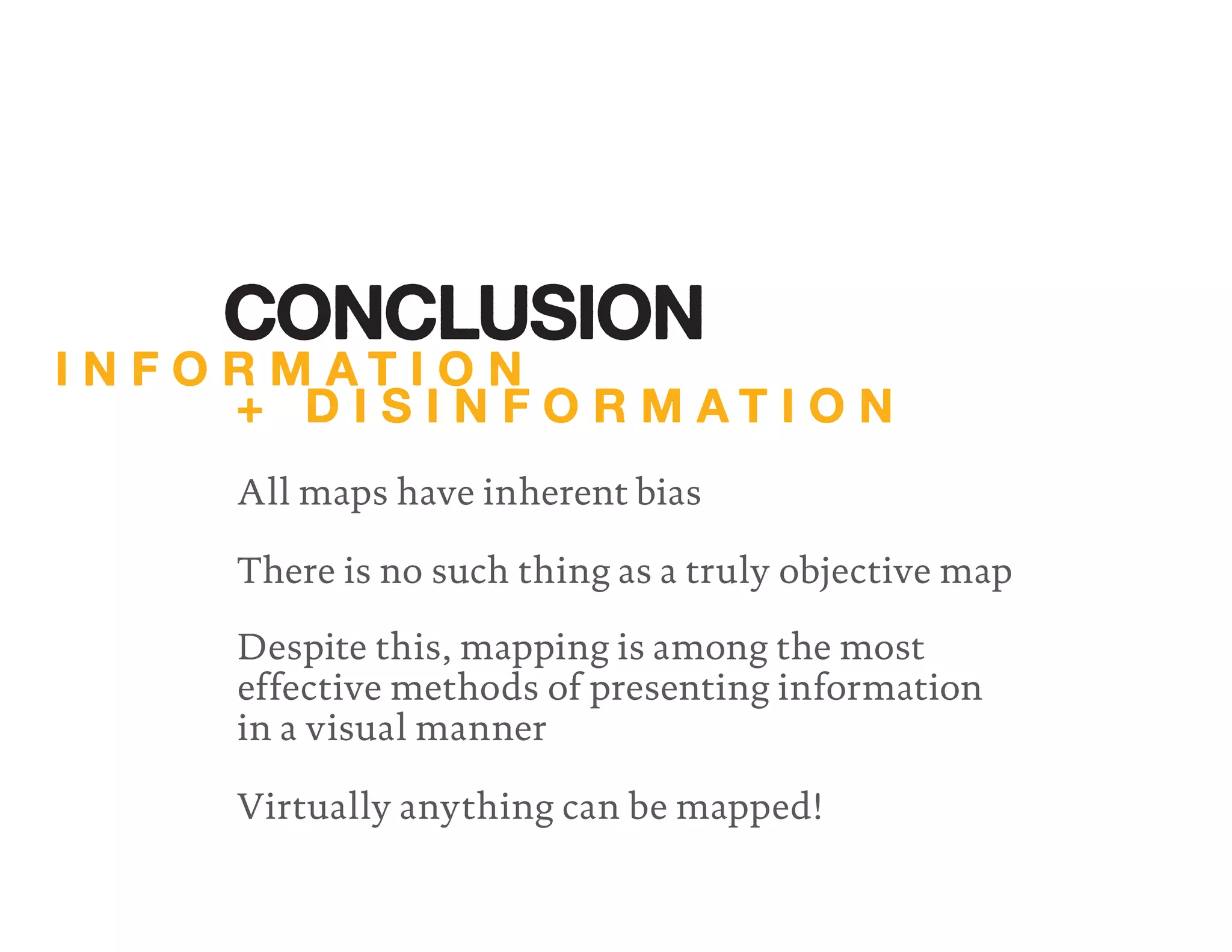 All maps have inherent bias
There is no such thing as a truly objective map
Despite this, mapping is among the most
effective methods of presenting information
in a visual manner
Virtually anything can be mapped!
I N F O R M A T I O N
+ D I S I N F O R M A T I O N
CONCLUSION
 