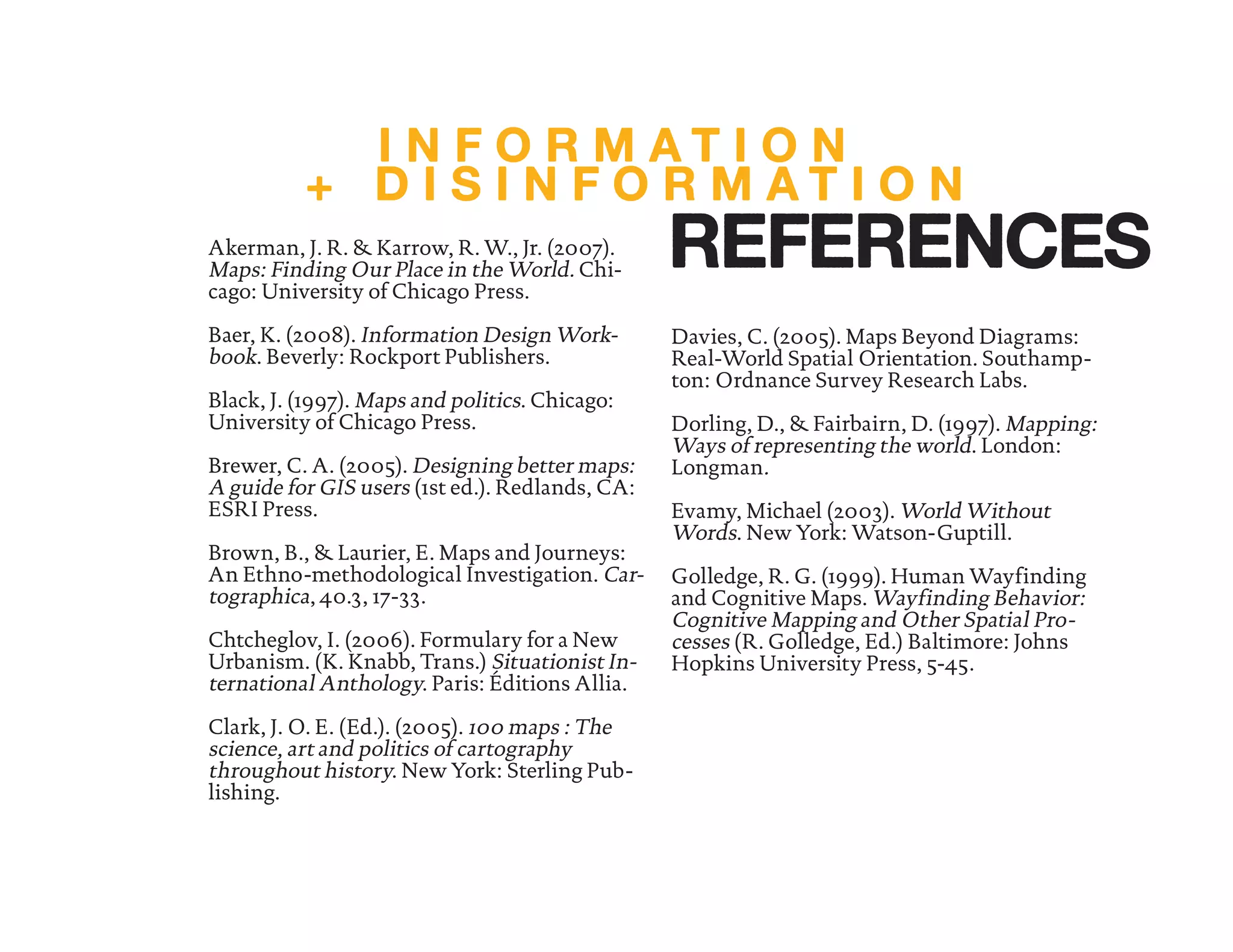 Akerman, J. R. & Karrow, R. W., Jr. (2007).
Maps: Finding Our Place in the World. Chi-
cago: University of Chicago Press.
Baer, K. (2008). Information Design Work-
book. Beverly: Rockport Publishers.
Black, J. (1997). Maps and politics. Chicago:
University of Chicago Press.
Brewer, C. A. (2005). Designing better maps:
A guide for GIS users (1st ed.). Redlands, CA:
ESRI Press.
Brown, B., & Laurier, E. Maps and Journeys:
An Ethno-methodological Investigation. Car-
tographica, 40.3, 17-33.
Chtcheglov, I. (2006). Formulary for a New
Urbanism. (K. Knabb, Trans.) Situationist In-
ternational Anthology. Paris: Éditions Allia.
Clark, J. O. E. (Ed.). (2005). 100 maps : The
science, art and politics of cartography
throughout history. New York: Sterling Pub-
lishing.
Davies, C. (2005). Maps Beyond Diagrams:
Real-World Spatial Orientation. Southamp-
ton: Ordnance Survey Research Labs.
Dorling, D., & Fairbairn, D. (1997). Mapping:
Ways of representing the world. London:
Longman.
Evamy, Michael (2003). World Without
Words. New York: Watson-Guptill.
Golledge, R. G. (1999). Human Wayfinding
and Cognitive Maps. Wayfinding Behavior:
Cognitive Mapping and Other Spatial Pro-
cesses (R. Golledge, Ed.) Baltimore: Johns
Hopkins University Press, 5-45.
I N F O R M A T I O N
+ D I S I N F O R M A T I O N
REFERENCES
 