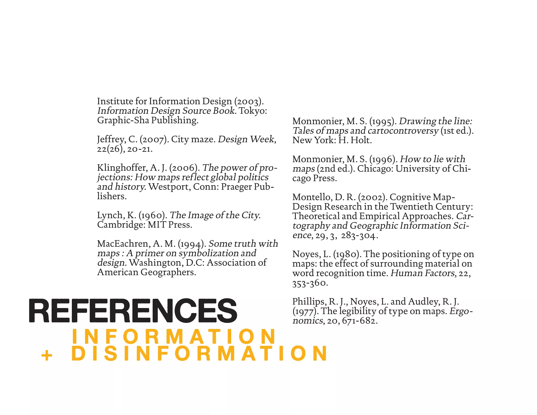 Institute for Information Design (2003).
Information Design Source Book. Tokyo:
Graphic-Sha Publishing.
Jeffrey, C. (2007). City maze. Design Week,
22(26), 20-21.
Klinghoffer, A. J. (2006). The power of pro-
jections: How maps reflect global politics
and history. Westport, Conn: Praeger Pub-
lishers.
Lynch, K. (1960). The Image of the City.
Cambridge: MIT Press.
MacEachren, A. M. (1994). Some truth with
maps : A primer on symbolization and
design. Washington, D.C: Association of
American Geographers.
Monmonier, M. S. (1995). Drawing the line:
Tales of maps and cartocontroversy (1st ed.).
New York: H. Holt.
Monmonier, M. S. (1996). How to lie with
maps (2nd ed.). Chicago: University of Chi-
cago Press.
Montello, D. R. (2002). Cognitive Map-
Design Research in the Twentieth Century:
Theoretical and Empirical Approaches. Car-
tography and Geographic Information Sci-
ence, 29, 3, 283-304.
Noyes, L. (1980). The positioning of type on
maps: the effect of surrounding material on
word recognition time. Human Factors, 22,
353-360.
Phillips, R. J., Noyes, L. and Audley, R. J.
(1977). The legibility of type on maps. Ergo-
nomics, 20, 671-682.
I N F O R M A T I O N
+ D I S I N F O R M A T I O N
REFERENCES
 