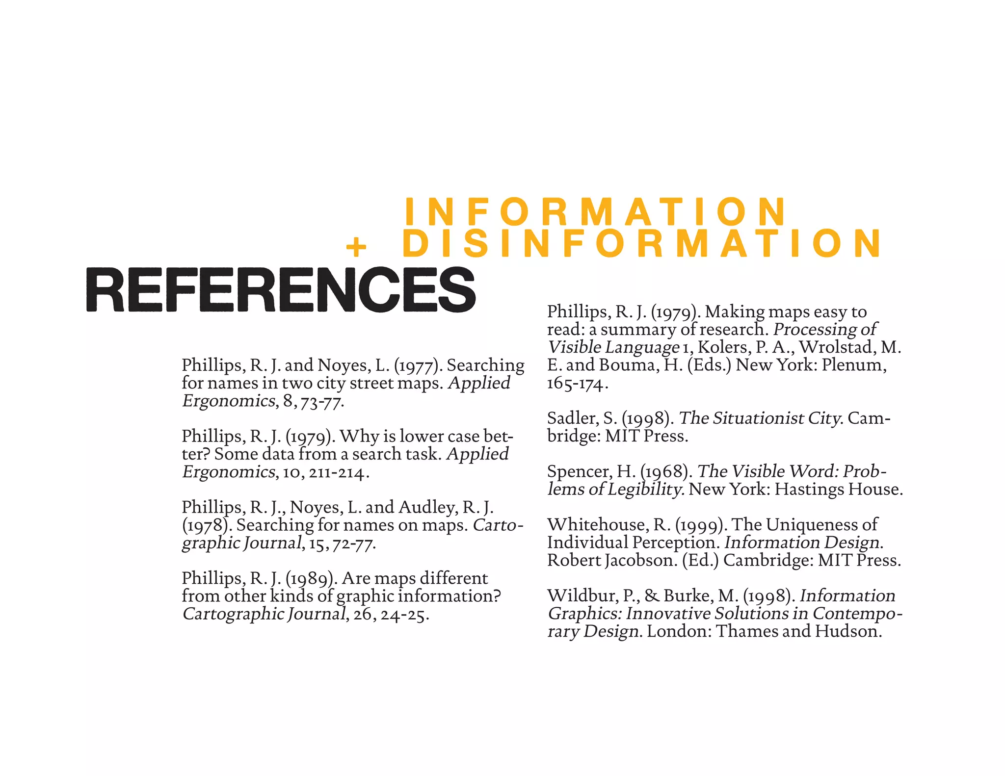 Phillips, R. J. and Noyes, L. (1977). Searching
for names in two city street maps. Applied
Ergonomics, 8, 73-77.
Phillips, R. J. (1979). Why is lower case bet-
ter? Some data from a search task. Applied
Ergonomics, 10, 211-214.
Phillips, R. J., Noyes, L. and Audley, R. J.
(1978). Searching for names on maps. Carto-
graphic Journal, 15, 72-77.
Phillips, R. J. (1989). Are maps different
from other kinds of graphic information?
Cartographic Journal, 26, 24-25.
Phillips, R. J. (1979). Making maps easy to
read: a summary of research. Processing of
Visible Language 1, Kolers, P. A., Wrolstad, M.
E. and Bouma, H. (Eds.) New York: Plenum,
165-174.
Sadler, S. (1998). The Situationist City. Cam-
bridge: MIT Press.
Spencer, H. (1968). The Visible Word: Prob-
lems of Legibility. New York: Hastings House.
Whitehouse, R. (1999). The Uniqueness of
Individual Perception. Information Design.
Robert Jacobson. (Ed.) Cambridge: MIT Press.
Wildbur, P., & Burke, M. (1998). Information
Graphics: Innovative Solutions in Contempo-
rary Design. London: Thames and Hudson.
I N F O R M A T I O N
+ D I S I N F O R M A T I O N
REFERENCES
 