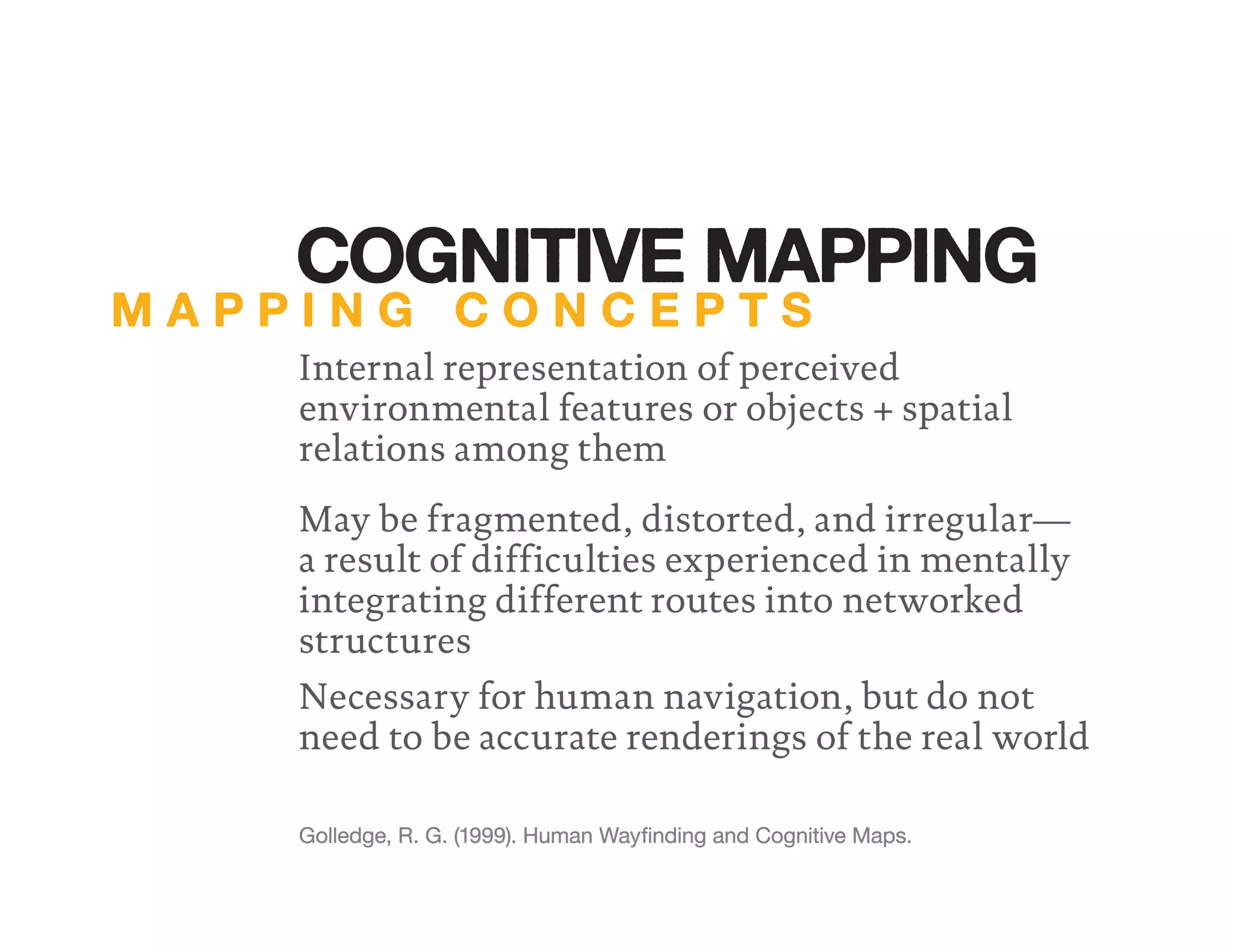 Internal representation of perceived
environmental features or objects + spatial
relations among them
Necessary for human navigation, but do not
need to be accurate renderings of the real world
Golledge, R. G. (1999). Human Wayﬁnding and Cognitive Maps.
May be fragmented, distorted, and irregular—
a result of difficulties experienced in mentally
integrating different routes into networked
structures
M A P P I N G C O N C E P T S
COGNITIVE MAPPING
 