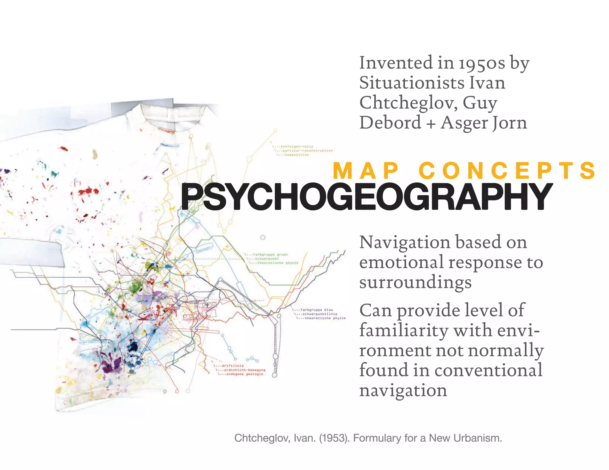 M A P C O N C E P T S
PSYCHOGEOGRAPHY
Invented in 1950s by
Situationists Ivan
Chtcheglov, Guy
Debord + Asger Jorn
Navigation based on
emotional response to
surroundings
Can provide level of
familiarity with envi-
ronment not normally
found in conventional
navigation
Chtcheglov, Ivan. (1953). Formulary for a New Urbanism.
 