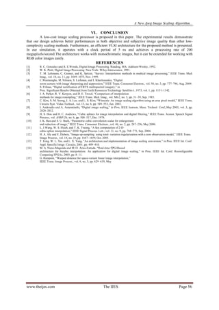 A New Jpeg Image Scaling Algorithm...
www.theijes.com The IJES Page 56
VI. CONCLUSION
A low-cost image scaling processor is proposed in this paper. The experimental results demonstrate
that our design achieves better performances in both objective and subjective image quality than other low-
complexity scaling methods. Furthermore, an efficient VLSI architecture for the proposed method is presented.
In our simulation, it operates with a clock period of 5 ns and achieves a processing rate of 200
megapixels/second.The architecture works with monochromatic images, but it can be extended for working with
RGB color images easily.
REFERENCES
[1] R. C. Gonzalez and R. E.Woods, Digital Image Processing. Reading, MA: Addison-Wesley, 1992.
[2] W. K. Pratt, Digital Image Processing. New York: Wiley-Interscience, 1991.
[3] T. M. Lehmann, C. Gonner, and K. Spitzer, “Survey: Interpolation methods in medical image processing,” IEEE Trans. Med.
Imag., vol. 18, no. 11, pp. 1049–1075, Nov. 1999.
[4] C.Weerasnghe, M. Nilsson, S. Lichman, and I. Kharitonenko, “Digital
zoom camera with image sharpening and suppression,” IEEE Trans. Consumer Electron., vol. 50, no. 3, pp. 777–786, Aug. 2004.
[5] S. Fifman, “Digital rectification of ERTS multispectral imagery,” in
Proc. Significant Results Obtained from Earth Resources Technology Satellite-1, 1973, vol. 1, pp. 1131–1142.
[6] J. A. Parker, R. V. Kenyon, and D. E. Troxel, “Comparison of interpolation
methods for image resampling,” IEEE Trans. Med. Imag., vol. MI-2, no. 3, pp. 31–39, Sep. 1983.
[7] C. Kim, S. M. Seong, J. A. Lee, and L. S. Kim, “Winscale: An image scaling algorithm using an area pixel model,” IEEE Trans.
Circuits Syst. Video Technol., vol. 13, no. 6, pp. 549–553, Jun. 2003.
[8] I. Andreadis and A. Amanatiadis, “Digital image scaling,” in Proc. IEEE Instrum. Meas. Technol. Conf.,May 2005, vol. 3, pp.
2028–2032.
[9] H. S. Hou and H. C. Andrews, “Cubic splines for image interpolation and digital filtering,” IEEE Trans. Acoust. Speech Signal
Process., vol. ASSP-26, no. 6, pp. 508–517, Dec. 1978.
[10] J. K. Han and S. U. Baek, “Parametric cubic convolution scalar for enlargement
and reduction of image,” IEEE Trans. Consumer Electron., vol. 46, no. 2, pp. 247–256, May 2000.
[11] L. J.Wang, W. S. Hsieh, and T. K. Truong, “A fast computation of 2-D
cubic-spline interpolation,” IEEE Signal Process. Lett., vol. 11, no. 9, pp. 768–771, Sep. 2004.
[12] H. A. Aly and E. Dubois, “Image up-sampling using total- variation regularization with a new observation model,” IEEE Trans.
Image Process., vol. 14, no. 10, pp. 1647–1659, Oct. 2005.
[13] T. Feng, W. L. Xie, and L. X. Yang, “An architecture and implementation of image scaling conversion,” in Proc. IEEE Int. Conf.
Appl. Specific Integr. Circuits, 2001, pp. 409–410.
[14] M. A. Nuno-Maganda and M. O. Arias-Estrada, “Real-time FPGAbased
architecture for bicubic interpolation: An application for digital image scaling,” in Proc. IEEE Int. Conf. Reconfigurable
Computing FPGAs, 2005, pp. 8–11.
[15] G. Ramponi, “Warped distance for space-variant linear image interpolation,”
IEEE Trans. Image Process., vol. 8, no. 5, pp. 629–639, May
 