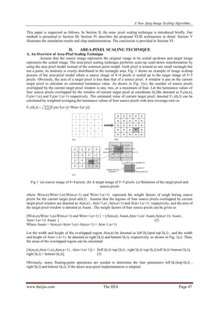 A New Jpeg Image Scaling Algorithm...
www.theijes.com The IJES Page 47
This paper is organized as follows. In Section II, the area- pixel scaling technique is introduced brieﬂy. Our
method is presented in Section III. Section IV describes the proposed VLSI architecture in detail. Section V
illustrates the simulation results and chip implementation. The conclusion is provided in Section VI.
II. AREA-PIXEL SCALING TECHNIQUE
A. An Overview of Area-Pixel Scaling Technique
Assume that the source image represents the original image to be scaled up/down and target image
represents the scaled image. The area-pixel scaling technique performs scale-up scale-down transformation by
using the area pixel model instead of the common point model. Each pixel is treated as one small rectangle but
not a point; its intensity is evenly distributed in the rectangle area. Fig. 1 shows an example of image scaleup
process of the area-pixel model where a source image of 4×4 pixels is scaled up to the target image of 5×5
pixels. Obviously, the area of a target pixel is less than that of a source pixel. A window is put on the current
target pixel to calculate its estimated luminance value. As shown in Fig. 1(c), the number of source pixels
overlapped by the current target pixel window is one, two, or a maximum of four. Let the luminance values of
four source pixels overlapped by the window of current target pixel at coordinate (k,l)be denoted as FS(m,n),
FS(m+1,n) and FS(m+1,n+1) respectively. The estimated value of current target pixel, denoted FT ((k,l) can be
calculated by weighted averaging the luminance values of four source pixels with area coverage ratio as
FT ((k,l) = 0
1
∑∑[Fs(m+I,n+j)×W(m+I,n+j)]
Fig 1 (a) source image of 4×4 pixels. (b) A target image of 5×5 pixels. (c) Relations of the target pixel and
source pixels
where W(m,n),W(m+1,n),W(m,n+1) and W(m+1,n+1) represent the weight factors of neigh boring source
pixels for the current target pixel at(k,l) . Assume that the regions of four source pixels overlapped by current
target pixel window are denoted as A(m,n) , A(m+1,n) ,A(m,n+1) and A(m+1,n+1) respectively, and the area of
the target pixel window is denoted as Asum . The weight factors of four source pixels can be given as
[W(m,n),W(m+1,n),W(m,n+1) and W(m+1,n+1) ] = [A(m,n)/ Asum,A(m+1,n)/ Asum,A(m,n+1)/ Asum ,
A(m+1,n+1)/ Asum ] (2)
Where Asum = A(m,n)+A(m+1,n)+A(m,n+1) + A(m+1,n+1)
Let the width and height of the overlapped region A(m,n) be denoted as left‟(k,l)and top‟(k,l) , and the width
and height of A(m+1,n+1) be denoted as right‟(k,l) and bottom‟(k,l), respectively, as shown in Fig. 1(c). Then,
the areas of the overlapped region can be calculated
[A(m,n),A(m+1,n),A(m,n+1) , A(m+1,n+1)] = [left‟(k,l)×top‟(k,l) , right‟(k,l)×top‟(k,l),left‟(k,l)×bottom‟(k,l),
right‟(k,l) × bottom‟(k,l)]. (3)
Obviously, many floating-point operations are needed to determine the four parameters left‟(k,l)top‟(k,l) ,
right‟(k,l) and bottom‟(k,l), if the direct area-pixel implementation is adopted.
 