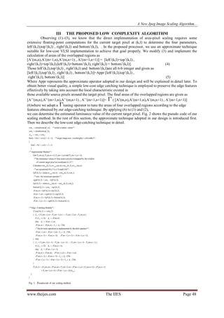 A New Jpeg Image Scaling Algorithm...
www.theijes.com The IJES Page 48
III THE PROPOSED LOW COMPLEXITY ALGORITHM
Observing (1)–(3), we know that the direct implementation of area-pixel scaling requires some
extensive floating-point computations for the current target pixel at (k,l) to determine the four parameters,
left‟(k,l),top‟(k,l) , right‟(k,l) and bottom‟(k,l), . In the proposed processor, we use an approximate technique
suitable for low-cost VLSI implementation to achieve that goal properly. We modify (3) and implement the
calculation of areas of the overlapped regions as
[A‟(m,n),A‟(m+1,n),A‟(m,n+1) , A‟(m+1,n+1)] = [left‟(k,l)×top‟(k,l) ,
right‟(k,l)×top‟(k,l),left‟(k,l)×bottom‟(k,l), right‟(k,l) × bottom‟(k,l)]. (4)
Those left‟(k,l),top‟(k,l) , right‟(k,l) and bottom‟(k,l)are all 6-b integer and given as
[left‟(k,l),top‟(k,l) , right‟(k,l) , bottom‟(k,l)]=Appr [left‟(k,l),top‟(k,l) ,
right‟(k,l), bottom‟(k,l)] (5)
Where Appr represents the approximate operator adopted in our design and will be explained in detail later. To
obtain better visual quality, a simple low-cost edge catching technique is employed to preserve the edge features
effectively by taking into account the local characteristic existed in
those available source pixels around the target pixel. The final areas of the overlapped regions are given as
[A‟‟(m,n),A‟‟(m+1,n),A‟‟(m,n+1) , A‟‟(m+1,n+1)]= ( [A‟(m,n),A‟(m+1,n),A‟(m,n+1) , A‟(m+1,n+1)]
(6)where we adopt a tuning operator to tune the areas of four overlapped regions according to the edge
features obtained by our edge-catching technique. By applying (6) to (1) and (2),
we can determine the estimated luminance value of the current target pixel. Fig. 2 shows the pseudo code of our
scaling method. In the rest of this section, the approximate technique adopted in our design is introduced first.
Then we describe the low-cost edge-catching technique in detail.
 